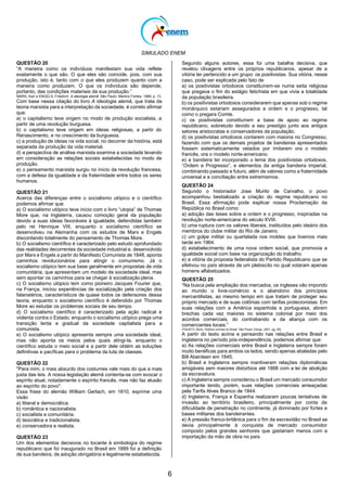 SIMULADO ENEM
6
QUESTÃO 20
―A maneira como os indivíduos manifestam sua vida reflete
exatamente o que são. O que eles são coincide, pois, com sua
produção, isto é, tanto com o que eles produzem quanto com a
maneira como produzem. O que os indivíduos são depende,
portanto, das condições materiais da sua produção.‖
MARX, Karl e ENGELS, Friedrich. A ideologia alemã. São Paulo: Martins Fontes, 1989, p. 13.
Com base nessa citação do livro A ideologia alemã, que trata da
teoria marxista para a interpretação da sociedade, é correto afirmar
que:
a) o capitalismo teve origem no modo de produção socialista, a
partir de uma revolução burguesa.
b) o capitalismo teve origem em ideias religiosas, a partir do
Renascimento, e no crescimento da burguesia.
c) a produção de ideias na vida social, no decorrer da história, está
separada da produção da vida material.
d) a perspectiva de análise marxista examina a sociedade levando
em consideração as relações sociais estabelecidas no modo de
produção.
e) o pensamento marxista surgiu no início da revolução francesa,
com a defesa da igualdade e da fraternidade entre todos os seres
humanos.
QUESTÃO 21
Acerca das diferenças entre o socialismo utópico e o científico
podemos afirmar que:
a) O socialismo utópico teve início com o livro ―utopia‖ de Thomas
More que, na Inglaterra, causou comoção geral da população
devido a suas ideias favoráveis à igualdade, defendidas também
pelo rei Henrique VIII, enquanto o socialismo científico se
desenvolveu na Alemanha com os estudos de Marx e Engels
discordando totalmente do pensamento de Thomas More.
b) O socialismo científico é caracterizado pelo estudo aprofundado
das realidades decorrentes da sociedade industrial e, desenvolvido
por Marx e Engels a partir do Manifesto Comunista de 1848, aponta
caminhos revolucionários para atingir o comunismo. Já o
socialismo utópico tem sua base geralmente em propostas de vida
comunitária, que apresentam um modelo de sociedade ideal, mas
sem apontar os caminhos para se chegar à socialização plena.
c) O socialismo utópico tem como pioneiro Jacques Fourier que,
na França, iniciou experiências de socialização pela criação dos
falanstérios, característicos de quase todos os defensores dessa
teoria, enquanto o socialismo científico é defendido por Thomas
More ao estudar os problemas sociais de seu tempo.
d) O socialismo científico é caracterizado pela ação radical e
violenta contra o Estado, enquanto o socialismo utópico prega uma
transição lenta e gradual da sociedade capitalista para a
comunista.
e) O socialismo utópico apresenta sempre uma sociedade ideal,
mas não aponta os meios pelos quais atingi-la, enquanto o
científico estuda o meio social e a partir dele obtém as soluções
definitivas e pacíficas para o problema da luta de classes.
QUESTÃO 22
"Para mim, o mais absurdo dos costumes vale mais do que a mais
justa das leis. A nossa legislação alemã contenta-se com evocar o
espírito atual, notadamente o espírito francês, mas não faz alusão
ao espírito do povo".
Essa frase do alemão William Gerlach, em 1810, exprime uma
visão
a) liberal e democrática.
b) romântica e nacionalista.
c) socialista e comunitária.
d) teocrática e tradicionalista.
e) conservadora e realista.
QUESTÃO 23
Um dos elementos decisivos no tocante à simbologia do regime
republicano que foi inaugurado no Brasil em 1889 foi a definição
de sua bandeira, de adoção obrigatória e legalmente estabelecida.
Segundo alguns autores, essa foi uma batalha decisiva, que
revelou clivagens entre os próprios republicanos, apesar de a
vitória ter pertencido a um grupo: os positivistas. Sua vitória, nesse
caso, pode ser explicada pelo fato de
a) os positivistas ortodoxos constituírem-se numa seita religiosa
que pregava o fim do estágio fetichista em que vivia a totalidade
da população brasileira.
b) os positivistas ortodoxos considerarem que apenas sob o regime
monárquico estariam assegurados a ordem e o progresso, tal
como o pregara Comte.
c) os positivistas constituírem a base de apoio ao regime
republicano, sobretudo devido a seu prestígio junto aos antigos
setores aristocratas e conservadores da população.
d) os positivistas ortodoxos contarem com maioria no Congresso,
fazendo com que os demais projetos de bandeiras apresentados
fossem sistematicamente vetados por imitarem ora o modelo
francês, ora o modelo norte-americano.
e) a bandeira ter incorporado o lema dos positivistas ortodoxos,
―Ordem e Progresso‖, e elementos da antiga bandeira imperial,
combinando passado e futuro, além de valores como a fraternidade
universal e a conciliação entre extremismos.
QUESTÃO 24
Segundo o historiador Jose Murilo de Carvalho, o povo
acompanhou bestializado a criação do regime republicano no
Brasil. Essa afirmação pode explicar nossa Proclamação da
República no Brasil como:
a) adoção das teses sobre a ordem e o progresso, inspiradas na
revolução norte-americana do século XVIII.
b) uma ruptura com os valores liberais, instituídos pelo ideário dos
membros do clube militar do Rio de Janeiro.
c) um golpe militar ou quartelada nos moldes que tivemos mais
tarde em 1964.
d) estabelecimento de uma nova ordem social, que promovia a
igualdade social com base na organização do trabalho.
e) a vitória da proposta federalista do Partido Republicano que se
efetivou no país através de um plebiscito no qual votaram apenas
homens alfabetizados.
QUESTÃO 25
―Na busca pela ampliação dos mercados, os ingleses vão impondo
ao mundo o livre-comércio e o abandono dos princípios
mercantilistas, ao mesmo tempo em que tratam de proteger seu
próprio mercado e de suas colônias com tarifas protecionistas. Em
suas relações com a América espanhola e portuguesa, abrem
brechas cada vez maiores no sistema colonial por meio dos
acordos comerciais, do contrabando e da aliança com os
comerciantes locais.‖
(FAUSTO, Boris. História concisa do Brasil. São Paulo: Edusp, 2001, pg. 59)
A partir do texto acima e pensando nas relações entre Brasil e
Inglaterra no período pós-independência, podemos afirmar que:
a) As relações comerciais entre Brasil e Inglaterra sempre foram
muito benéficas para ambos os lados, sendo apenas abaladas pelo
Bill Aberdeen em 1845.
b) Brasil e Inglaterra sempre mantiveram relações diplomáticas
amigáveis sem maiores distúrbios até 1888 com a lei de abolição
da escravatura.
c) A Inglaterra sempre considerou o Brasil um mercado consumidor
importante tendo, porém, suas relações comerciais ameaçadas
pela Tarifa Alves Branco de 1844.
d) Inglaterra, França e Espanha realizaram poucas tentativas de
invasão ao território brasileiro, principalmente por conta da
dificuldade de penetração no continente, já dominado por fortes e
bases militares dos bandeirantes.
e) A pressão franco-britânica para o fim da escravidão no Brasil se
devia principalmente à conquista de mercado consumidor
composto pelos grandes senhores que gastariam menos com a
importação da mão de obra no país.
 