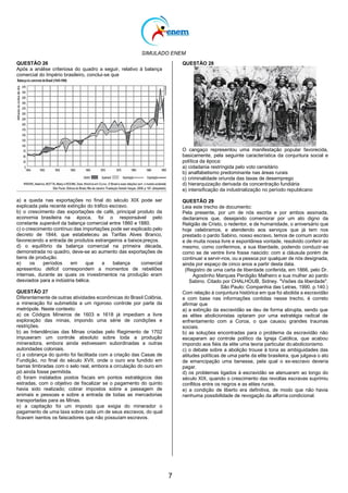 SIMULADO ENEM
7
QUESTÃO 26
Após a análise criteriosa do quadro a seguir, relativo à balança
comercial do Império brasileiro, conclui-se que
a) a queda nas exportações no final do século XIX pode ser
explicada pela recente extinção do tráfico escravo.
b) o crescimento das exportações de café, principal produto da
economia brasileira na época, foi o responsável pelo
constante superávit da balança comercial entre 1860 e 1880.
c) o crescimento contínuo das importações pode ser explicado pelo
decreto de 1844, que estabeleceu as Tarifas Alves Branco,
favorecendo a entrada de produtos estrangeiros a baixospreços.
d) o equilíbrio da balança comercial na primeira década,
demonstrada no quadro, deve-se ao aumento das exportações de
bens de produção.
e) os períodos em que a balança comercial
apresentou déficit correspondem a momentos de rebeliões
internas, durante as quais os investimentos na produção eram
desviados para a indústria bélica.
QUESTÃO 27
Diferentemente de outras atividades econômicas do Brasil Colônia,
a mineração foi submetida a um rigoroso controle por parte da
metrópole. Neste contexto:
a) os Códigos Mineiros de 1603 e 1618 já impediam a livre
exploração das minas, impondo uma série de condições e
restrições.
b) as Intendências das Minas criadas pelo Regimento de 1702
impuseram um controle absoluto sobre toda a produção
mineradora, embora ainda estivessem subordinadas a outras
autoridades coloniais.
c) a cobrança do quinto foi facilitada com a criação das Casas de
Fundição, no final do século XVII, onde o ouro era fundido em
barras timbradas com o selo real, embora a circulação do ouro em
pó ainda fosse permitida.
d) foram instalados postos fiscais em pontos estratégicos das
estradas, com o objetivo de fiscalizar se o pagamento do quinto
havia sido realizado; cobrar impostos sobre a passagem de
animais e pessoas e sobre a entrada de todas as mercadorias
transportadas para as Minas.
e) a capitação foi um imposto que exigia do minerador o
pagamento de uma taxa sobre cada um de seus escravos, do qual
ficavam isentos os faiscadores que não possuíam escravos.
QUESTÃO 28
O cangaço representou uma manifestação popular favorecida,
basicamente, pela seguinte característica da conjuntura social e
política da época:
a) cidadania restringida pelo voto censitário
b) analfabetismo predominante nas áreas rurais
c) criminalidade oriunda das taxas de desemprego
d) hierarquização derivada da concentração fundiária
e) intensificação da industrialização no período republicano
QUESTÃO 29
Leia este trecho de documento:
Pela presente, por um de nós escrita e por ambos assinada,
declaramos que, desejando comemorar por um ato digno da
Religião de Cristo, o redentor, e de humanidade, o aniversário que
hoje celebramos, e atendendo aos serviços que já tem nos
prestado o pardo Sabino, nosso escravo, temos de comum acordo
e de muita nossa livre e espontânea vontade, resolvido conferir ao
mesmo, como conferimos, a sua liberdade, podendo conduzir-se
como se de ventre livre fosse nascido: com a cláusula porém de
continuar a servir-nos, ou a pessoa por qualquer de nós designada,
ainda por espaço de cinco anos a partir desta data.
(Registro de uma carta de liberdade conferida, em 1866, pelo Dr.
Agostinho Marques Perdigão Malheiro e sua mulher ao pardo
Sabino. Citado por CHALHOUB, Sidney. "Visões da liberdade".
São Paulo: Companhia das Letras, 1990. p.140.)
Com relação à conjuntura histórica em que foi abolida a escravidão
e com base nas informações contidas nesse trecho, é correto
afirmar que
a) a extinção da escravidão se deu de forma abrupta, sendo que
as elites abolicionistas optaram por uma estratégia radical de
enfrentamento com a Coroa, o que causou grandes traumas
sociais.
b) as soluções encontradas para o problema da escravidão não
escaparam ao controle político da Igreja Católica, que acabou
impondo aos fiéis da elite uma teoria particular do abolicionismo.
c) o debate sobre a abolição trouxe à tona as ambiguidades das
atitudes políticas de uma parte da elite brasileira, que julgava o ato
de emancipação uma benesse, pela qual o ex-escravo deveria
pagar.
d) os problemas ligados à escravidão se atenuaram ao longo do
século XIX, quando o crescimento das revoltas escravas suprimiu
conflitos entre os negros e as elites rurais.
e) a condição de liberto era definitiva, de modo que não havia
nenhuma possibilidade de revogação da alforria condicional.
 