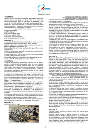 SIMULADO ENEM
8
QUESTÃO 30
"A nova onda se propagou rapidamente por toda a Europa. Uma
semana depois da queda de Luís Filipe I, o movimento
revolucionário tomou conta de uma parte da Alemanha e, em
menos de um mês, já estava na Hungria, passando pela Itália e
pela Áustria. Em poucas semanas, os governos dessa vasta região
foram derrubados, e supostamente se inaugurava uma nova etapa
da História europeia, a Primavera dos Povos".
(Luiz Koshiba, "História - origens, estruturas e processos")
O texto faz referência:
a) à Belle Époque.
b) às Revoluções de 1848.
c) à Restauração de 1815.
d) à Guerra Franco-Prussiana.
e) às Revoluções liberais de 1820.
QUESTÃO 31
A expansão dos Estados Unidos em direção ao oeste, na primeira
metade do século XIX, envolveu, entre outros fatores, a:
a) intervenção norte-americana na guerra de independência do
México, da América Central e de Cuba.
b) anexação militar do Alasca, resultado de longo conflito armado
com a Rússia.
c) Guerra de Secessão, que opôs os escravistas dos estados do
sul aos abolicionistas do norte.
d) implantação de um sistema legal rigoroso nas áreas ocupadas,
evitando conflitos armados na região.
e) remoção indígena, transferindo comunidades indígenas que
viviam a leste do rio Mississipi para outras regiões.
QUESTÃO 32
"Todas as relações fixas, imobilizadas, com sua aura de ideias e
opiniões veneráveis, são descartadas; todas as novas relações,
recém-formadas, se tornam obsoletas antes que se ossifiquem.
Tudo o que é sólido se desmancha no ar, tudo o que é sagrado se
torna profano, e os homens são finalmente forçados a enfrentar
com sentidos mais sóbrios suas reais condições de vida e a sua
relação com outros homens."
(MARX, K. e ENGELS, F. MANIFESTO COMUNISTA, 1848).
O MANIFESTO COMUNISTA de Marx e Engels pode ser
apresentado como uma crítica radical à ordem burguesa. Tanto
que, ao final, os autores conclamam os trabalhadores a se unirem
para o seu enfrentamento. É incorreto afirmar que o pensamento
de Marx e Engels expressa:
a) A busca, expressa pela ideia de que "tudo o que é sagrado se
torna profano", de uma nova religião, reveladora do "homem novo".
b) Uma visão mais concreta e combativa da sociedade, em
oposição à outra, mais idealizada e conformista.
c) A luta de classes entre proprietários e trabalhadores,
contradição fundamental do capitalismo, que encaminha a
sociedade para a abolição da ordem burguesa e do Estado que a
sustenta.
d) Uma concepção científica da história ("materialismo histórico")
que, segundo eles, aparece como a principal forma de apreensão
das leis que fundamentam a sociedade e a economia.
e) A união de todos os proletários do mundo, que conscientes da
sua importância, poderiam pôr fim a opressão da burguesia.
QUESTÃO 33
Analise a Imagem a seguir:
Charge de Joseph Keppler, de 1889, publicada na revista Punch.
(FONTE: http://www.authentichistory.com/1898-1913/1-industrialization/1-
becoming/18890123_Bosses_of_The_Senate-Keppler-Puck.jpg)
Legenda: ―Placa: ISTO É UM SENADO dos monopolistas, pelos
monopolistas e para os monopolistas‖
Com base nas ideias apresentadas pela imagem e no período em
que este documento foi produzido, é possível afirmar que:
a) Revela uma crítica ao capitalismo financeiro desenvolvido
durante a Segunda Revolução Industrial, que ficou caracterizado
pela formação de conglomerados internacionais, os quais
ampliaram a influência dos setores econômicos sobre as decisões
dos políticos na Europa e no mundo.
b) Sugere questionamentos à ascensão da doutrina política e
econômica socialista, que prega a coletivização dos meios de
produção e de distribuição, mediante a supressão da propriedade
privada e das classes sociais.
c) Representa uma crítica ao anarquismo que, ao defender uma
sociedade independente do controle do Estado, daria espaço para
a ascensão de monopólios econômicos.
d) Defende a perspectiva de um socialismo utópico, que tinha
como objetivo a criação de uma sociedade ideal, que seria
alcançada de forma pacífica graças à boa vontade da burguesia.
e) Revela uma crítica ao capitalismo financeiro desenvolvido
durante a Segunda Revolução Industrial, que ficou caracterizado
pelo fortalecimento do Estado, que detinha ilimitado controle sobre
os conglomerados multinacionais.
QUESTÃO 34
―Durante o século XIX nos Estados Unidos havia uma atmosfera
cultural, na qual eram temas o Oeste e as aventuras do homem
branco, comum. Os jornais traziam notícias do encontro do homem
com animais selvagens e índios desconhecidos; mas, por outro
lado, estimulavam a ida dos homens da cidade para a fronteira,
pois embora o perigo acompanhasse as trajetórias, aquela era a
única oportunidade do homem comum adquirir a pequena
propriedade, tornando-se assim o self made man. Segundo esses
romances, biografias e notícias de jornais, eram os homens que
iam para o Oeste, os responsáveis pela formação da nação. Em
outras palavras eram os ‗verdadeiros norte-americanos‘‖.
(JUNQUEIRA, M. O Imaginário da Conquista do Oeste e as Representações sobre a América Latina na revista
Seleções do Reader‘s Digest, VARIA HISTORIA, Belo Horizonte, nº 23, Jul/00, p.97-108) Disponível em:
< http://www.fafich.ufmg.br/varia/admin/pdfs/23p97.pdf>
O trecho retirado do artigo de Mary Junqueira retoma um
importante aspecto da ideologia expansionista norte-americana do
século XIX denominado:
a) Doutrina do Destino Manifesto, que entendia o povo norte
americano como escolhido por Deus para expandir os territórios do
país em direção ao Atlântico e, assim, levar o ―progresso‖ às estas
regiões longínquas.
b) Doutrina Monroe que, com a máxima ―A América para os
americanos‖, defendia a soberania dos americanos sobre a região
do continente americano e impedia qualquer interferência de um
país europeu na região.
c) Política do Big Stick, que consistiu no controle imperialista norte-
americano sobre a região da América Central.
d) Macarthismo, prática política que se caracteriza pelo sectarismo,
notadamente anticomunista, inspirada no movimento dirigido pelo
senador Joseph Raymond McCarthy.
e) Doutrina do Destino Manifesto, que entendia o povo norte
americano como escolhido por Deus para expandir os territórios do
país em direção ao Pacífico e, assim, levar o ―progresso‖ às estas
regiões longínquas.
QUESTÃO 35
E Jerônimo via e escutava, sentindo ir-se-lhe toda a alma pelos
olhos enamorados.
Naquela mulata estava o grande mistério, a síntese das
impressões que ele recebeu chegando aqui: ela era a luz ardente
do meio-dia; ela era o calor vermelho das sestas da fazenda; era o
aroma quente dos trevos e das baunilhas, que o atordoara nas
matas brasileiras; era a palmeira virginal e esquiva que se não
torce a nenhuma outra planta; era o veneno e era o açúcar
 
