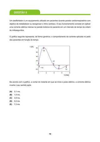 Um desfibrilador é um equipamento utilizado em pacientes durante parada cardiorrespiratória com
objetivo de restabelecer ou reorganizar o ritmo cardíaco. O seu funcionamento consiste em aplicar
uma corrente elétrica intensa na parede torácica do paciente em um intervalo de tempo da ordem
de milissegundos.


O gráfico seguinte representa, de forma genérica, o comportamento da corrente aplicada no peito
dos pacientes em função do tempo.




De acordo com o gráfico, a contar do instante em que se inicia o pulso elétrico, a corrente elétrica
inverte o seu sentido após


(A)   0,1 ms.
(B)   1,4 ms.
(C)   3,9 ms.
(D)   5,2 ms.
(E)   7,2 ms.




                                                10
 