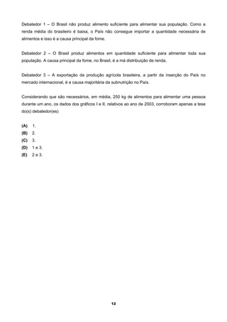 Debatedor 1 – O Brasil não produz alimento suficiente para alimentar sua população. Como a
renda média do brasileiro é baixa, o País não consegue importar a quantidade necessária de
alimentos e isso é a causa principal da fome.


Debatedor 2 – O Brasil produz alimentos em quantidade suficiente para alimentar toda sua
população. A causa principal da fome, no Brasil, é a má distribuição de renda.


Debatedor 3 – A exportação da produção agrícola brasileira, a partir da inserção do País no
mercado internacional, é a causa majoritária da subnutrição no País.


Considerando que são necessários, em média, 250 kg de alimentos para alimentar uma pessoa
durante um ano, os dados dos gráficos I e II, relativos ao ano de 2003, corroboram apenas a tese
do(s) debatedor(es)


(A)   1.
(B)   2.
(C)   3.
(D)   1 e 3.
(E)   2 e 3.




                                                12
 