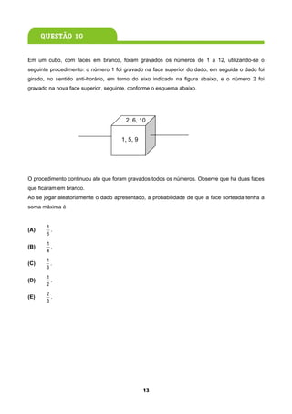 Em um cubo, com faces em branco, foram gravados os números de 1 a 12, utilizando-se o
seguinte procedimento: o número 1 foi gravado na face superior do dado, em seguida o dado foi
girado, no sentido anti-horário, em torno do eixo indicado na figura abaixo, e o número 2 foi
gravado na nova face superior, seguinte, conforme o esquema abaixo.




                                      2, 6, 10


                                     1, 5, 9




O procedimento continuou até que foram gravados todos os números. Observe que há duas faces
que ficaram em branco.
Ao se jogar aleatoriamente o dado apresentado, a probabilidade de que a face sorteada tenha a
soma máxima é


       1
(A)      .
       6
       1
(B)      .
       4
       1
(C)      .
       3

       1
(D)      .
       2
       2
(E)      .
       3




                                               13
 