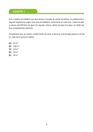 Com o objetivo de trabalhar com seus alunos o conceito de volume de sólidos, um professor fez o
seguinte experimento: pegou uma caixa de polietileno, na forma de um cubo com 1 metro de lado,
e colocou nela 600 litros de água. Em seguida, colocou, dentro da caixa com água, um sólido que
ficou completamente submerso.


Considerando que, ao colocar o sólido dentro da caixa, a altura do nível da água passou a ser 80
cm, qual era o volume do sólido?


(A)   0,2 m3
(B)   0,48 m3
(C)   4,8 m3
(D)   20 m3
(E)   48 m3




                                               3
 