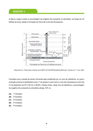 A figura a seguir mostra a porcentagem de oxigênio (O2) presente na atmosfera, ao longo de 4,5
bilhões de anos, desde a formação da Terra até a era dos dinossauros.




                              Formação da Terra há 4,5 bilhões de anos


       Disponível em: <http://www.universia.com.br/MIT/10/1018J/PDF/lec02hand2003.pdf>. Acesso em: 1º mar. 2009.




Considere que a escala de tempo fornecida seja substituída por um ano de referência, no qual a
evolução química é identificada como 1º de janeiro à zero hora e a era dos dinossauros como dia
31 de dezembro às 23 h 59 min e 59,99 s. Desse modo, nesse ano de referência, a porcentagem
de oxigênio (O2) presente na atmosfera atingiu 10% no


(A)   1º bimestre.
(B)   2º bimestre.
(C)   2º trimestre.
(D)   3º trimestre.
(E)   4º trimestre.




                                                      6
 