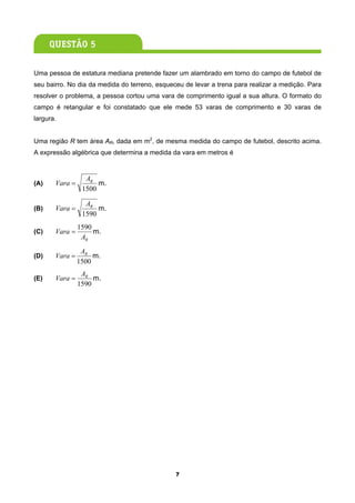 Uma pessoa de estatura mediana pretende fazer um alambrado em torno do campo de futebol de
seu bairro. No dia da medida do terreno, esqueceu de levar a trena para realizar a medição. Para
resolver o problema, a pessoa cortou uma vara de comprimento igual a sua altura. O formato do
campo é retangular e foi constatado que ele mede 53 varas de comprimento e 30 varas de
largura.


Uma região R tem área AR, dada em m2, de mesma medida do campo de futebol, descrito acima.
A expressão algébrica que determina a medida da vara em metros é


                  AR
(A)    Vara =         m.
                 1500

                  AR
(B)    Vara =         m.
                 1590
                1590
(C)    Vara =        m.
                 AR
                 AR
(D)    Vara =        m.
                1500
                 AR
(E)    Vara =        m.
                1590




                                               7
 