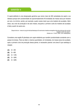 O capim-elefante é uma designação genérica que reúne mais de 200 variedades de capim e se
destaca porque tem produtividade de aproximadamente 40 toneladas de massa seca por hectare
por ano, no mínimo, sendo, por exemplo, quatro vezes maior que a da madeira de eucalipto. Além
disso, seu ciclo de produção é de seis meses, enquanto o primeiro corte da madeira de eucalipto
é feito a partir do sexto ano.

      Disponível em: <www.rts.org.br/noticias/destaque-2/i-seminario-madeira-energetica-discute-producao-de-carvao-
                                                                                          vegetal-a-partir-de-capim>.
                                                                       Acesso em: 18 dez. 2008. (com adaptações).


Considere uma região R plantada com capim-elefante que mantém produtividade constante com o
passar do tempo. Para se obter a mesma quantidade, em toneladas, de massa seca de eucalipto,
após o primeiro ciclo de produção dessa planta, é necessário plantar uma área S que satisfaça à
relação


(A)   S = 4R.
(B)   S = 6R.
(C)   S = 12R.
(D)   S = 36R.
(E)   S = 48R.




                                                        8
 