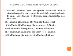 CONFORME O MAPA ANTERIOR, E O TEXTO... Utilizando somente esse cartograma, verifica-se que o atentado ocorrido em Londres foi noticiado, nas cidades de Pequim, Los Angeles e Brasília, respectivamente, nos horários: a) 14h50min, 22h50min e 5h50min (do dia anterior). b) 15h50min, 23h50min (do dia seguinte) e 2h50min. c) 14h50min (do dia seguinte), 1h50min e 5h50min. d) 15h50min, 23h50min (do dia anterior) e 4h50min. e) 12h50min (do dia anterior), 0h50min e 4h50min. 