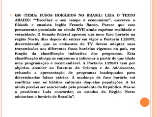 Q6) (TEMA: FUSOS HORÁRIOS NO BRASIL) LEIA O TEXTO ABAIXO: ““Escolher o seu tempo é economizar”, escreveu o filósofo e ensaista inglês Francis Bacon. Parece que esse pensamento postulado no século XVII ainda exprime realidade e veracidade. O Senado federal aprovou um novo fuso horário na região Norte, dias depois de entrar em vigor a Portaria 1.220/07, determinando que as emissoras de TV devem adaptar suas transmissões aos diferentes fusos horários vigentes no país, em função da classificação indicativa dos programas. Esta classificação obriga as emissoras a informar a partir de que idade uma programação é recomendável. A Portaria 1.220/07 tem por objetivo atender ao Estatuto da Criança e do Adolescente, evitando a apresentação de programas inadequados para determinadas faixas etárias. A mudança de fuso horário vai conflitar com os hábitos culturais daquelas populações. A lei ainda precisa ser sancionada pelo presidente da República. Mas se o presidente Lula concordar, os estados da Região Norte adotariam o horário de Brasília”. 