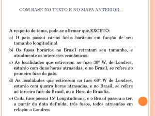 COM BASE NO TEXTO E NO MAPA ANTERIOR... A respeito do tema, pode-se afirmar que,EXCETO: a) O país possui vários fusos horários em função de seu tamanho longitudinal. b) Os fusos horários no Brasil retratam seu tamanho, e atualmente os interesses econômicos. c) As localidades que estiverem no fuso 30º W, de Londres, estarão com duas horas atrasadas, e no Brasil, se refere ao primeiro fuso do país. d) As localidades que estiverem no fuso 60º W de Londres, estarão com quatro horas atrasadas, e no Brasil, se refere ao terceiro fuso do Brasil, ou a Hora de Brasília.  e) Cada fuso possui 15º Longitudinais, e o Brasil passou a ter, a partir da data definida, três fusos, todos atrasados em relação a Londres.  