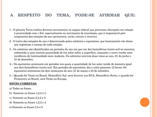 A RESPEITO DO TEMA, PODE-SE AFIRMAR QUE: 1 - O planeta Terra realiza diversos movimentos no espaço sideral que provocam alterações em relação à proximidade com o Sol, especialmente no movimento de translação, que é responsável pelo surgimento das estações do ano (primavera, verão, outono e inverno).  2 - O início das estações do ano é determinado pelos solstícios e equinócios, que basicamente são datas que registram o começo de cada estação.  3 - Os solstícios são identificados em períodos do ano em que um dos hemisférios (norte-sul) se encontra submetido a uma intensa quantidade de luz solar sobre a superfície, enquanto o outro recebe uma incidência de luminosidade mais modesta. Os solstícios ocorrem duas vezes ao ano, 21 de junho e 21 de dezembro. 4 – Os equinócios acontecem em períodos nos quais a quantidade de luz solar incide de maneira igual nos dois hemisférios (norte-sul). Em períodos de equinócios, dia e noite possuem 12 horas. Os equinócios acontecem em dois momentos do ano: 21 de março e 23 de setembro. 5 – Quando for Verão no Brasil, Hemisfério Sul, será Inverno nos EUA, Hemisfério Norte, e quando for Primavera no Brasil, será Verão na Europa.  ESTÃO CORRETAS: a) Todas as frases. b)  Somente as frases 1,2,3 e 5 c)  Somente as frases 2,3,4 e 5 d)  Somente as frases 1,2,3 e 4 e) Somente as frases 3,4 e 5 