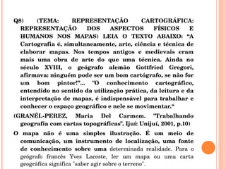 Q8) (TEMA: REPRESENTAÇÃO CARTOGRÁFICA: REPRESENTAÇÃO DOS ASPECTOS FÍSICOS E HUMANOS NOS MAPAS) LEIA O TEXTO ABAIXO: “A Cartografia é, simultaneamente, arte, ciência e técnica de elaborar mapas. Nos tempos antigos e medievais eram mais uma obra de arte do que uma técnica. Ainda no século XVIII, o geógrafo alemão Gottfried Gregori, afirmava: ninguém pode ser um bom cartógrafo, se não for um bom pintor!”... "O conhecimento cartográfico, entendido no sentido da utilização prática, da leitura e da interpretação de mapas, é indispensável para trabalhar e conhecer o espaço geográfico e nele se movimentar.“ (GRANÉL-PEREZ, Maria Del Carmem. "Trabalhando geografia com cartas topográficas". Ijuí: Unijuí, 2001, p.10) O mapa não é uma simples ilustração. É um meio de comunicação, um instrumento de localização, uma fonte de conhecimento sobre uma  determinada realidade. Para o geógrafo francês Yves Lacoste, ler um mapa ou uma carta geográfica significa "saber agir sobre o terreno".  
