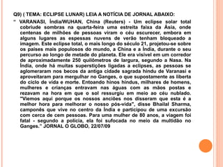 Q9) ( TEMA: ECLIPSE LUNAR) LEIA A NOTÍCIA DE JORNAL ABAIXO:  “  VARANASI, Índia/WUHAN, China (Reuters) - Um eclipse solar total cobriude sombras na quarta-feira uma estreita faixa da Ásia, onde centenas de milhões de pessoas viram o céu escurecer, embora em alguns lugares as espessas nuvens de verão tenham bloqueado a imagem. Este eclipse total, o mais longo do século 21, projetou-se sobre os países mais populosos do mundo, a China e a Índia, durante o seu percurso ao longo de metade do planeta. Ele era visível em um corredor de aproximadamente 250 quilômetros de largura, segundo a Nasa. Na Índia, onde há muitas superstições ligadas a eclipses, as pessoas se aglomeraram nos becos da antiga cidade sagrada hindu de Varanasi e aproveitaram para mergulhar no Ganges, o que supostamente as liberta do ciclo de vida e morte. Entoando hinos hindus, milhares de homens, mulheres e crianças entravam nas águas com as mãos postas e rezavam na hora em que o sol ressurgiu em meio ao céu nublado. "Viemos aqui porque os nossos anciões nos disseram que esta é a melhor hora para melhorar o nosso pós-vida", disse Bhailal Sharma, camponês que vive no centro da Índia e participou de uma excursão com cerca de cem pessoas. Para uma mulher de 80 anos, a viagem foi fatal - segundo a polícia, ela foi sufocada no meio da multidão no Ganges.” JORNAL O GLOBO, 22/07/09 