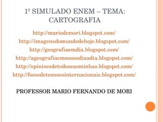 1º SIMULADO ENEM – TEMA: CARTOGRAFIA http://mariodemori.blogspot.com/ http://imagensdomundodehoje.blogspot.com/ http://geografiaemdia.blogspot.com/ http://ageografiaemnossodiaadia.blogspot.com/ http://opinioesdetodoseasminhas.blogspot.com/ http://focosdetensoesinternacionais.blogspot.com/ PROFESSOR MARIO FERNANDO DE MORI 