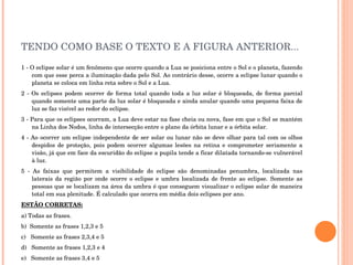 TENDO COMO BASE O TEXTO E A FIGURA ANTERIOR... 1 - O eclipse solar é um fenômeno que ocorre quando a Lua se posiciona entre o Sol e o planeta, fazendo com que esse perca a iluminação dada pelo Sol. Ao contrário desse, ocorre a eclipse lunar quando o planeta se coloca em linha reta sobre o Sol e a Lua.  2 - Os eclipses podem ocorrer de forma total quando toda a luz solar é bloqueada, de forma parcial quando somente uma parte da luz solar é bloqueada e ainda anular quando uma pequena faixa de luz se faz visível ao redor do eclipse.  3 - Para que os eclipses ocorram, a Lua deve estar na fase cheia ou nova, fase em que o Sol se mantém na Linha dos Nodos, linha de intersecção entre o plano da órbita lunar e a órbita solar.  4 - Ao ocorrer um eclipse independente de ser solar ou lunar não se deve olhar para tal com os olhos despidos de proteção, pois podem ocorrer algumas lesões na retina e comprometer seriamente a visão, já que em face da escuridão do eclipse a pupila tende a ficar dilatada tornando-se vulnerável à luz.  5 - As faixas que permitem a visibilidade do eclipse são denominadas penumbra, localizada nas laterais da região por onde ocorre o eclipse e umbra localizada de frente ao eclipse. Somente as pessoas que se localizam na área da umbra é que conseguem visualizar o eclipse solar de maneira total em sua plenitude. É calculado que ocorra em média dois eclipses por ano.  ESTÃO CORRETAS: a) Todas as frases. b)  Somente as frases 1,2,3 e 5 c)  Somente as frases 2,3,4 e 5 d)  Somente as frases 1,2,3 e 4 e)  Somente as frases 3,4 e 5 