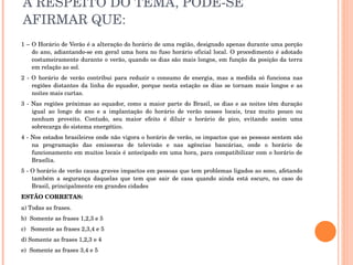 A RESPEITO DO TEMA, PODE-SE AFIRMAR QUE: 1 – O  Horário de Verão é a alteração do horário de uma região, designado apenas durante uma porção do ano, adiantando-se em geral uma hora no fuso horário oficial local. O procedimento é adotado costumeiramente durante o verão, quando os dias são mais longos, em função da posição da terra em relação ao sol. 2 - O horário de verão contribui para reduzir o consumo de energia, mas a medida só funciona nas regiões distantes da linha do equador, porque nesta estação os dias se tornam mais longos e as noites mais curtas.  3 - Nas regiões próximas ao equador, como a maior parte do Brasil, os dias e as noites têm duração igual ao longo do ano e a implantação do horário de verão nesses locais, traz muito pouco ou nenhum proveito. Contudo, seu maior efeito é diluir o horário de pico, evitando assim uma sobrecarga do sistema energético.  4 - Nos estados brasileiros onde não vigora o horário de verão, os impactos que as pessoas sentem são na programação das emissoras de televisão e nas agências bancárias, onde o horário de funcionamento em muitos locais é antecipado em uma hora, para compatibilizar com o horário de Brasília.  5 - O horário de verão causa graves impactos em pessoas que tem problemas ligados ao sono, afetando também a segurança daquelas que tem que sair de casa quando ainda está escuro, no caso do Brasil, principalmente em grandes cidades  ESTÃO CORRETAS: a) Todas as frases. b)  Somente as frases 1,2,3 e 5 c)  Somente as frases 2,3,4 e 5 d) Somente as frases 1,2,3 e 4 e)  Somente as frases 3,4 e 5 