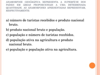 ESTAS REPRESENTAÇÕES SÃO ANAMORFOSES GEOGRÁFICAS. UMA ANAMORFOSE GEOGRÁFICA REPRESENTA A SUPERFÍCIE DOS PAÍSES EM ÁREAS PROPORCIONAIS A UMA DETERMINADA QUANTIDADE. AS ANAMORFOSES APRESENTADAS REPRESENTAM, RESPECTIVAMENTE: a) número de turistas recebidos e produto nacional bruto.  b) produto nacional bruto e população.  c) população e número de turistas recebidos.  d) população ativa na agricultura e produto nacional bruto.  e) população e população ativa na agricultura.  