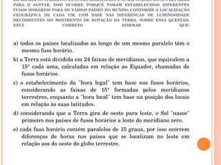 Q14) (TEMA: FUSOS HORÁRIOS) ENQUANTO OS PIAUIENSES ESTÃO TOMANDO O CAFÉ DA MANHÃ, OS ITALIANOS JÁ ESTÃO ALMOÇANDO E OS JAPONESES JÁ SE PREPARAM PARA O JANTAR. ISSO OCORRE PORQUE FORAM ESTABELECIDOS DIFERENTES FUSOS HORÁRIOS PARA OS VÁRIOS PAÍSES DO MUNDO, CONFORME A LOCALIZAÇÃO GEOGRÁFICA DE CADA UM, COM BASE NAS DIFERENÇAS DE LUMINOSIDADE DECORRENTES DO MOVIMENTO DE ROTAÇÃO DA TERRA. SOBRE ESSA QUESTÃO, ESTÁ CORRETO AFIRMAR QUE: a) todos os países localizados ao longo de um mesmo paralelo têm o mesmo fuso horário. b) a Terra está dividida em 24 faixas de meridianos, que equivalem a 15° cada uma, calculadas em relação ao Equador, chamadas de fusos horários.  c) o estabelecimento da "hora legal" tem base nos fusos horários, considerando as faixas de 15° formadas pelos meridianos terrestres, enquanto a "hora local" tem base na posição dos locais em relação às suas latitudes.  d) considerando que a Terra gira de oeste para leste, o Sol "nasce" primeiro nos países de fusos horários a leste do meridiano zero.  e) cada fuso horário contém paralelos de 15 graus, por isso ocorrem diferenças de horas nos países que se localizam no leste em relação aos do oeste do globo terrestre.  