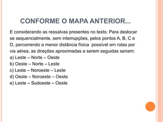 CONFORME O MAPA ANTERIOR... E considerando as ressalvas presentes no texto. Para deslocar se sequencialmente, sem interrupções, pelos pontos A, B, C e  D, percorrendo a menor distância física  possível em rotas por  via aérea, as direções aproximadas a serem seguidas seriam: a) Leste – Norte – Oeste  b) Oeste – Norte – Leste c) Leste – Noroeste – Leste  d) Oeste – Noroeste – Oeste  e) Leste – Sudoeste – Oeste  