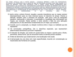 Q2) (TEMA: ESCALA) LEIA O TEXTO ABAIXO: “...NAQUELE IMPÉRIO A ARTE DA CARTOGRAFIA ALCANÇOU TAL PERFEIÇÃO QUE O MAPA DE UMA SÓ PROVÍNCIA OCUPAVA TODA UMA CIDADE, E O MAPA DO IMPÉRIO, TODA UMA PROVÍNCIA. COM O TEMPO, ESSES MAPAS DESMEDIDOS NÃO SATISFAZIAM E OS COLÉGIOS DE CARTÓGRAFOS LEVANTARAM UM MAPA DO IMPÉRIO QUE TINHA O TAMANHO DO IMPÉRIO E COINCIDIA PONTO POR PONTO COM ELE. MENOS APEGADOS AO ESTUDO DA CARTOGRAFIA, AS GERAÇÕES SEGUINTES ENTENDERAM QUE ESSE EXTENSO MAPA ERA INÚTIL E NÃO SEM IMPIEDADE O ENTREGARAM ÀS INCLEMÊNCIAS DO SOL E DOS VENTOS....”. FONTE: BORGES, JORGE LUIS, NARRACIONES, 16. ED. CÁTEDRA, 2005, P.133 O trecho acima, embora ficional, ressalta a grande importância que os mapas sempre desempenharam para os mais diversos povos no decorrer do tempo. Chama a atenção, também, para o processo de evolução  pelo qual a arte da cartografia passaria, melhorando o manuseio, a quantidade e a qualidade das informações nos mapas, por exemplo. Neste sentido, o texto aborda a falta de uma aplicação adequada de um dos elementos fundamentais de um mapa, que seria(m): a) A escala, que é a proporção, ou relação numérica entre o mapa e a realidade que ele representa. b) As convenções cartográficas, isto é, desenhos especiais, que representam determinados fenômenos que foram mapeados.  c) O indicador de direção, que existe em quase todos os mapas e aponta para o Norte, permitindo, dessa forma, que se encontrem todos os demais pontos cardeais. d)  A falta de elementos que evidenciariam uma localização mais exata. e) A demarcação de uma área com mais especificidade, levando em consideração as imprecisões das fronteiras em questão.  
