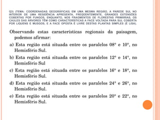 Q3) (TEMA: COORDENADAS GEOGRÁFICAS) EM UMA MESMA REGIÃO, A PAREDE SUL NO INTERIOR DE UMA RESIDÊNCIA APRESENTA, FREQÜENTEMENTE, GRANDES EXTENSÕES COBERTAS POR FUNGOS, ENQUANTO, NOS FRAGMENTOS DE FLORESTAS PRIMÁRIAS, OS CAULES DAS ÁRVORES TÊM COMO CARACTERÍSTICAS A FACE VOLTADA PARA SUL COBERTA POR LIQUENS E MUSGOS, E A FACE OPOSTA É LIVRE DESTAS PLANTAS SIMPLES (É LISA). Observando estas características regionais da paisagem, podemos afirmar: a) Esta região está situada entre os paralelos 08° e 10°, no Hemisfério Sul. b) Esta região está situada entre os paralelos 12° e 14°, no Hemisfério Sul c) Esta região está situada entre os paralelos 16° e 18°, no Hemisfério Sul. d) Esta região está situada entre os paralelos 24° e 26°, no Hemisfério Sul. e) Esta região está situada entre os paralelos 20° e 22°, no Hemisfério Sul. 