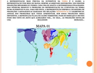 Q4( TEMA: PROJEÇÕES CARTOGRÁFICAS) LEIA O TEXTO ABAIXO A REPRESENTAÇÃO MAIS PRECISA DA SUPERFÍCIE DA  TERRA  É O GLOBO. A REPRESENTAÇÃO POR MEIO DE MAPAS, SEMPRE ACARRETARÁ DISTORÇÕES. NÃO EXISTEM PROJEÇÕES MELHORES OU PIORES. CADA UMA SE ADAPTA A DETERMINADAS FINALIDADES. MAS NENHUMA RESOLVE O PROBLEMA DA REPRESENTAÇÃO DA CURVATURA DA TERRA NUMA SUPERFÍCIE PLANA. PARA SER FEITA, A REPRESENTAÇÃO EMPREGA UM SISTEMA DE PROJEÇÕES CARTOGRÁFICAS BASEADAS EM RELAÇÕES  MATEMÁTICAS  E GEOMÉTRICAS. APESAR DOS PROBLEMAS QUE TODAS APRESENTAM, SEM ESSAS PROJEÇÕES SERIA IMPOSSÍVEL A REPRODUÇÃO PLANA DO GLOBO TERRESTRE. PODE-SE DIZER QUE O MUNDO PODE SER VISTO DO JEITO QUE ALMEJAMOS VER.... OU SEJA... AS PROJEÇÕES REVELAM UMA REALIDADE DESEJADA... MAPA 01  