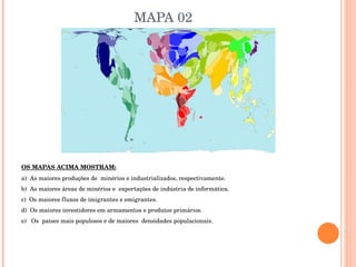MAPA 02 OS MAPAS ACIMA MOSTRAM: a)  As maiores produções de  minérios e industrializados, respectivamente. b)  As maiores áreas de minérios e  exportações de indústria de informática. c)  Os maiores fluxos de imigrantes e emigrantes.  d)  Os maiores investidores em armamentos e produtos primários. e)  Os  países mais populosos e de maiores  densidades populacionais.  