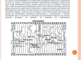 Q5) (TEMA: FUSOS HORÁRIOS) OS ATENTADOS OCORRIDOS DESDE 2001, ATRIBUÍDOS À REDE AL QAEDA, ATINGIRAM DIVERSAS METRÓPOLES MUNDIAIS, ENTRE ELAS NOVA YORK (SETEMBRO DE 2001), MADRI (MARÇO DE 2003) E LONDRES (JULHO DE 2005). ESSES ATAQUES TÊM PRIORIZADO ALVOS CIVIS, PROVOCANDO EXPLOSÕES EM SÉRIE, COM POUCOS MINUTOS DE INTERVALO. O IMPACTO DESSES ATENTADOS TEM SIDO IMEDIATO EM TODO O MUNDO DEVIDO À COBERTURA DAS REDES DE TV E DA INTERNET. PORÉM, A NOTÍCIA FOI RECEBIDA PELAS POPULAÇÕES DOS DIVERSOS PAÍSES EM DIFERENTES HORÁRIOS. OBSERVANDO O CARTOGRAMA A SEGUIR, CONSIDERE QUE O ATENTADO AO SISTEMA DE TRANSPORTE PÚBLICO DA CAPITAL INGLESA OCORREU ÀS 7H50MIN, NO HORÁRIO DE GREENWICH. 