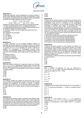 SIMULADO ENEM
9
QUESTÃO 44
Substâncias orgânicas, quando despejadas em sistemas aquáticos,
podem sofrer diferentes reações em função, principalmente, do grau
de oxigenação, da presença de outras espécies e do tipo de bactérias
presentes. As reações seguintes ilustram duas delas:
4CH4O 3CH4 + CO2 +2H2O
5CH4O + 6NO3
-
+ 6H+
3N2 + 5CO2 +13H2O
Analisando-se essas reações, foram feitas as seguintes afirmações:
I. As duas reações devem ocorrer em condições anaeróbicas.
II. A segunda reação contribui para a desnitrificação (redução do teor
de nitrogênio dissolvido) de águas poluídas.
III. Nas duas reações, formam-se gases que podem atuar como
combustíveis.
São verdadeiras as afirmações:
a) I, apenas.
b) I e II, apenas.
c) I e III, apenas.
d) II e III, apenas.
e) I, II e III.
QUESTÃO 45
A análise centesimal de um composto orgânico utilizado na
fabricação de espumas rígidas para isolamento térmico, cuja massa
molar vale 60,0 g/mol, indica uma composição constituída por 40,0 %
de carbono (C) e 6,7 % de hidrogênio (H), sendo o restante de
oxigênio (O). Investigando as propriedades químicas desse
composto, um pesquisador observa que, em excesso de água e em
meio ácido, ele se hidrolisa, dando origem a dois novos produtos, que
são:
a) HCOOH e CH3OH.
b) CH3COOH e CH3OH.
c) HCOOH e CH3CH2OH.
d) CH3COOH e CH3CH2OH.
e) CH4 e CO2.
QUESTÃO 46
Determine quantos números de 3 algarismos podem ser formados
com 1, 2, 3, 4, 5, 6 e 7, satisfazendo à seguinte regra: O número não
pode ter algarismos repetidos, exceto quando iniciar com 1 ou 2, caso
em que o 7 (e apenas o 7) pode aparecer mais de uma vez. Assinale
o resultado obtido.
a) 204
b) 206
c) 208
d) 210
e) 212
QUESTÃO 47
Um professor entrega 08 questões aos alunos para que, em uma
prova, escolham 05 questões para resolver, sendo que duas destas
questões são obrigatórias. Ao analisar as provas, o professor
percebeu que não havia provas com as mesmas 05 questões. Assim,
é correto afirmar que o número máximo de alunos que entregou a
prova é:
a) 6
b) 20
c) 56
d) 120
e) 336
QUESTÃO 48
Uma ONG decidiu preparar sacolas, contendo 4 itens distintos cada,
para distribuir entre a população carente. Esses 4 itens devem ser
escolhidos entre 8 tipos de produtos de limpeza e 5 tipos de alimentos
não perecíveis. Em cada sacola, deve haver pelo menos um item que
seja alimento não perecível e pelo menos um item que seja produto
de limpeza. Quantos tipos de sacolas distintas podem ser feitos?
a) 360
b) 420
c) 540
d) 600
e) 640
QUESTÃO 49
O diretor de uma escola convidou os 280 alunos de terceiro ano a
participarem de uma brincadeira. Suponha que existem 5 objetos e 6
personagens numa casa de 9 cômodos; um dos personagens
esconde um dos objetos em um dos cômodos da casa. O objetivo da
brincadeira é adivinhar qual objeto foi escondido por qual
personagem e em qual cômodo da casa o objeto foi escondido.
Todos os alunos decidiram participar. A cada vez um aluno é sorteado
e dá a sua resposta. As respostas devem ser sempre distintas das
anteriores, e um mesmo aluno não pode ser sorteado mais de uma
vez. Se a resposta do aluno estiver correta, ele é declarado vencedor
e a brincadeira é encerrada.
O diretor sabe que algum aluno acertará a resposta porque há
a) 10 alunos a mais do que possíveis respostasdistintas.
b) 20 alunos a mais do que possíveis respostasdistintas.
c) 119 alunos a mais do que possíveis respostasdistintas.
d) 260 alunos a mais do que possíveis respostasdistintas.
e) 270 alunos a mais do que possíveis respostasdistintas.
QUESTÃO 50
O setor de recursos humanos de uma empresa vai realizar uma
entrevista com 120 candidatos a uma vaga de contador. Por sorteio,
eles pretendem atribuir a cada candidato um número, colocar a lista
de números em ordem numérica crescente e usá-la para convocar os
interessados. Acontece que, por um defeito do computador, foram
gerados números com 5 algarismos distintos e, em nenhum deles,
apareceram dígitos pares.
Em razão disso, a ordem de chamada do candidato que tiver recebido
o número 75.913 é
a) 24.
b) 31.
c) 32.
d) 88.
e) 89.
QUESTÃO 51
Seja 𝑟 a mediatriz do segmento de reta de extremos 𝑀 =
(−4, −6) e 𝑁 = (8, −2). Seja 𝑅 o raio da circunferência com centro na
origem e que tangencia a reta 𝑟. Então:
a) 𝑅 = √
7
3
b) 𝑅 =
√15
3
c) 𝑅 =
√10
3
d) 𝑅 =
√10
5
e) n.d.a.
QUESTÃO 52
A medida da área da região plana limitada pela curva de equação 𝑦 =
√4𝑥 − 𝑥2 e pela reta de equação 𝑦 = 𝑥 mede, em unidades de área,
a) 𝜋 + 2
4
b) 𝜋 − 2
c) 𝜋 + 4
d) 𝜋 + 2
e) 𝜋 − 1
QUESTÃO 53
Duas retas 𝑟1 e 𝑟2são paralelas à reta 3𝑥 − 𝑦 = 37 e tangentes à
circunferência 𝑥2 + 𝑦2 − 2𝑥 − 𝑦 = 0. Se 𝑑1 é a distância de 𝑟1 até a
origem e 𝑑2 é a distância de 𝑟2 até a origem, então 𝑑1 + 𝑑2 é igual a:
a) √12
b) √15
c) √7
d) √10
e) √5
 