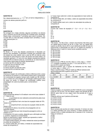 SIMULADO ENEM
10
QUESTÃO 54
Se o desenvolvimento de (𝑥𝑎 +
1
)
2𝑎
tem um termo independente, o
𝑥
c) “nosso maior avião tem o dobro da capacidade do maior avião da
companhia A”.
d) “nossos aviões têm, em média, o dobro da capacidade dos aviões
número de valores possíveis para a é:
a) 1
b) 2
c) 3
d) 4
e) 8
QUESTÃO 55
Na contagem de 𝑛 bolas coloridas, algumas vermelhas e as demais
azuis, achamos que 49 das primeiras 50 contadas eram vermelhas.
Depois disso, encontramos 7 vermelhas para cada 8 contados. Se,
no total, 90% ou mais das bolas contadas foram vermelhas, o maior
valor possível para 𝑛 é:
a) 225
b) 210
c) 200
d) 180
e) 175
QUESTÃO 56
No Brasil, o 2º turno das eleições presidenciais é disputado por
apenas dois candidatos. O ganhador é aquele que conquistar mais
da metade dos votos válidos, isto é, mais de 50% do total de votos
excluindo-se votos brancos e nulos. De acordo com esse critério, um
candidato ganhará o 2º turno de uma eleição presidencial obtendo
somente 30% do total de votos se, e somente se, os votos brancos e
nulos dados nessa etapa da eleição representarem
a) menos de 70% do total dos votos.
b) mais de 70% do total dos votos.
c) 50% do total dos votos.
d) menos de 40% do total dos votos.
e) mais de 40% do total dos votos.
QUESTÃO 57
Chama-se margem de contribuição unitária a diferença entre o preço
de venda de um produto e o custo desse produto para o comerciante.
Um comerciante de sapatos compra certo modelo por R$ 120,00 o
par e o vende com uma margem de contribuição unitária igual a 20%
do preço de venda. A margem de contribuição unitária como
porcentagem do custo do produto para o comerciante é:
a) 25%
b) 22,5%
c) 20%
d) 17,5%
e) 15%
QUESTÃO 58
Duas companhias aéreas A e B realizam voos entre duas cidades X
e Y. Sabe-se que:
 a quantidade de voos realizados semanalmente pelas duas
companhias é igual;
 a companhia A tem uma taxa de ocupação média de 70%
nesses voos;
 a companhia B tem uma taxa de ocupação média de 40%
nesses voos.
A companhia B colocou nos jornais uma propaganda com os
seguintes dizeres:
“Somos a companhia que mais transporta passageiros entre as
cidades X e Y.”
A companhia A foi para a justiça, alegando que a afirmação era falsa
e, portanto, enganava os consumidores.
Dentre os argumentos a seguir, aquele que representa a melhor
defesa para a companhia B é
a) “nossos aviões atrasam, em média, metade das vezes que atrasam
os aviões da companhia A”.
b) “nossos aviões têm, em média, a metade da capacidade dos
aviões da companhia A”.
da companhia A”.
e) “nossos aviões voam com o dobro da velocidade dos aviões da
companhia A”.
QUESTÃO 59
A soma das raízes da equação (𝑥2 − 5𝑥)2 − 10 ⋅ (𝑥2 − 5𝑥) − 56 =
0 é:
a) 0
b) 5
c) 7
d) 10
e) 14
QUESTÃO 60
Três sócios – Ari, Bia e Caio – criaram uma empresa. Bia entrou com
um capital igual ao dobro do de Ari, e Caio, com um capital 50%
superior ao de Bia. Se em 2014 o lucro distribuído de 588 mil reais for
proporcional à participação de cada um no capital da empresa, a
diferença entre o maior e o menor lucros recebidos será de:
a) 197 mil reais.
b) 195 mil reais.
c) 196 mil reais.
d) 194 mil reais.
e) 198 mil reais.
QUESTÃO 61
Estima-se que o PIB de uma ilha, daqui a 𝑥 anos, seja 𝑦1 = 60000 ·
𝑒0,05𝑥 unidades monetárias, em que 𝑥 = 0 é o ano de 2014, 𝑥 = 1 o
ano de 2015 e assim por diante.
Estima-se também que o número de habitantes da ilha, daqui
a 𝑥 anos, seja 𝑦1 = 10000 ·𝑒0,04𝑥.
Daqui a quantos anos o PIB per capita (ou PIB por pessoa) será
aproximadamente 50% superior ao de 2014?
Utilize a tabela:
𝑥 0,5 1 2 3 4 5
ln𝑥 -0,6931 0 0,6931 1,0986 1,3863 1,6094
a) 31
b) 26
c) 36
d) 41
e) 46
QUESTÃO 62
Fabiana recebeu um empréstimo de R$ 15 000,00 a juros compostos
à taxa de 12% ao ano. Um ano depois, pagou uma parcela de R$ 7
800,00; após mais um ano, pagou mais uma parcela de 𝑅 reais e
liquidou a dívida.
Podemos afirmar que 𝑅 pertence aointervalo:
a) [10050;10100]
b) [10100;10150]
c) [10150;10200]
d) [10200;10250]
e) [10250;10300]
QUESTÃO 63
Nove números são escritos em ordem crescente. O número do meio
é a média aritmética dos nove números. A média aritmética dos 5
maiores é 68 e a média aritmética dos 5 menores é 44. A soma de
todos os números é:
a) 500
b) 504
c) 112
d) 56
e) 70
 