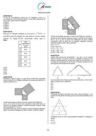 SIMULADO ENEM
11
c
QUESTÃO 64
O raio da circunferência inscrita em um triângulo é 4cm e a
circunferência inscrita determina sobre um dos lados segmentos de
6cm e 8cm. Qual a área do triângulo?
a) 80cm²
b) 84cm²
c) 88cm²
d) 90cm²
e) 92cm²
QUESTÃO 65
Seja 𝐴𝐵𝐶 um triângulo retângulo em 𝐵 tal que 𝐴𝐶 =
7 √3
e 𝐵𝑃 = 3,
2
onde 𝐵𝑃 é a altura do triângulo 𝐴𝐵𝐶 pelo vértice 𝐵. A menor medida A partir da igualdade expressa no teorema de Pitágoras, assinale a
possível do ângulo
Dado:
^
𝐴𝐶𝐵 tem aproximação inteira igual a: alternativa que completa a sentença a seguir, baseada na nova ﬁgura.
Se Aa, Ab e Ac são as áreas dos retângulos de altura unitária
construídos sobre os lados de um triângulo retângulo, conforme
indicado na ﬁgura, então vale a igualdade
a)
𝐴𝑎
=
𝐴𝑏
+
𝐴𝑐
𝑎 𝑏 𝑐
b) aAa = bAb + cAc
c)
𝐴𝑎
2
=
𝐴𝑏
2
+
𝐴𝑐
2
𝑎 𝑏 𝑐
a) 25°.
b) 35°.
c) 41°.
d) 43°.
e) 49°.
QUESTÃO 66
Considere a ﬁgura a seguir, na qual foram construídos quadrados
sobre os lados de um triângulo retângulo de hipotenusa medindo a e
catetos medindo b e c.
A partir dessa ﬁgura, pode-se enunciar o teorema de Pitágoras:
Se Aa, Ab e Ac são as áreas dos quadrados construídos sobre os
lados de um triângulo retângulo, conforme indicado na ﬁgura, então
vale a igualdade Aa = Ab + Ac.
Considere agora que, sobre os lados do mesmo triângulo retângulo,
sejam construídos retângulos de altura unitária, conforme a ﬁgura.
d) aAa
2
= bAb
2
+ cA2
e) a2
Aa = b2
Ab +c2
Ac
QUESTÃO 67
Usando três arames de comprimento 𝑥, em que 𝑥 é um número
inteiro e positivo, um garoto construiu o triângulo da figura (I). Em
seguida, acrescentando ao arranjo dois palitos de comprimento 3 e
um palito de comprimento 8, ele formou o triângulo da figura (II). As
duas figuras foram feitas fora de escala.
Uma vez que os dois arranjos puderam ser construídos, o menor valor
inteiro e positivo que 𝑥 pode teré:
a) 2.
b) 3.
c) 4.
d) 5.
e) 6.
QUESTÃO 68
O triângulo da figura é isósceles com base e altura medindo 1, e foi
dividido em três partes de áreas iguais por duas retas paralelas à sua
base.
A distância entre as duas retas paralelas tracejadas no triângulo é
igual a:
a) √3−1
3
b) √3−√2
√3
tg𝛼
Valor
aproximado
de 𝛼 em
graus
√2
3
25,2°
√2
2
35,3°
√3
2
40,9°
2√2 43,3°
3
2√3
49,1°
3
 