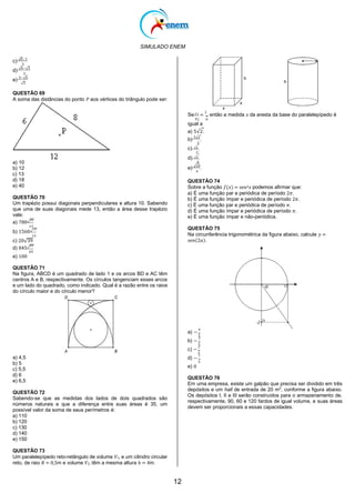 SIMULADO ENEM
12
c) √6−1
3
d) √6−√3
3
e)
3−√6
√3
QUESTÃO 69
A soma das distâncias do ponto 𝑃 aos vértices do triângulo pode ser:
a) 10
b) 12
c) 13
d) 18
e) 40
QUESTÃO 70
Um trapézio possui diagonais perpendiculares e altura 10. Sabendo
que uma de suas diagonais mede 13, então a área desse trapézio
vale:
a) 780√
26
13
b) 1560√
13
13
c) 20√39
d) 845√
69
69
Se 𝑉1 =
2
, então a medida 𝑥 da aresta da base do paralelepípedo é
𝑉2 π
igual a
a) 5√2.
b)
5√2
.
2
c) √2.
2
d) √2.
4
e) √10
.
4
QUESTÃO 74
Sobre a função 𝑓(𝑥) = sen2𝑥 podemos afirmar que:
a) É uma função par e periódica de período 2𝜋.
b) É uma função ímpar e periódica de período 2𝜋.
c) É uma função par e periódica de período 𝜋.
d) É uma função ímpar e periódica de período 𝜋.
e) É uma função ímpar e não-periódica.
QUESTÃO 75
Na circunferência trigonométrica da figura abaixo, calcule 𝑦 =
sen(2𝛼).
e) 100
QUESTÃO 71
Na ﬁgura, ABCD é um quadrado de lado 1 e os arcos BD e AC têm
centros A e B, respectivamente. Os círculos tangenciam esses arcos
e um lado do quadrado, como indicado. Qual é a razão entre os raios
do círculo maior e do círculo menor?
a) 4,5
b) 5
c) 5,5
d) 6
e) 6,5
QUESTÃO 72
Sabendo-se que as medidas dos lados de dois quadrados são
números naturais e que a diferença entre suas áreas é 35, um
possível valor da soma de seus perímetros é:
a) 110
b) 120
c) 130
d) 140
e) 150
QUESTÃO 73
Um paralelepípedo reto-retângulo de volume 𝑉1, e um cilindro circular
reto, de raio 𝑅 = 0,5m e volume 𝑉2, têm a mesma altura ℎ = 4m.
a) −
4
5
b) −
3
5
c) −
2
5
d) −
1
5
e) 0
QUESTÃO 76
Em uma empresa, existe um galpão que precisa ser dividido em três
depósitos e um hall de entrada de 20 m2
, conforme a figura abaixo.
Os depósitos I, II e III serão construídos para o armazenamento de,
respectivamente, 90, 60 e 120 fardos de igual volume, e suas áreas
devem ser proporcionais a essas capacidades.
 