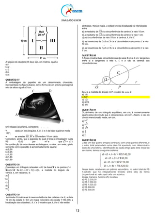 SIMULADO ENEM
13
alinhadas. Nesse mapa, a cidade 𝐷 está localizada na intersecção
entre
a) a mediatriz de 𝐴𝐵 e a circunferência de centro 𝐶 e raio 10cm.
b) a mediatriz de 𝐴𝐵 e a circunferência de centro 𝐶 e raio 1cm.
c) as circunferências de raio 10 cm e centros 𝐴, 𝐵 e 𝐶.
^ ^
d) as bissetrizes de 𝐶𝐴𝐵 e 𝐶𝐵𝐴 e a circunferência de centro 𝐶 e raio
10 cm.
^ ^
e) as bissetrizes de 𝐶𝐴𝐵 e 𝐶𝐵𝐴 e a circunferência de centro 𝐶 e raio
1 cm.
A largura do depósito III deve ser, em metros, igual a:
a) 1
b) 2
c) 3
d) 4
e) 5
QUESTÃO 77
A embalagem de papelão de um determinado chocolate,
representada na figura abaixo, tem a forma de um prisma pentagonal
reto de altura igual a 5 cm.
Em relação ao prisma, considere:
^ ^ ^ ^
QUESTÃO 80
A figura mostra duas circunferências de raios 8 cm e 3 cm, tangentes
entre si e tangentes à reta 𝑟. 𝐶 e 𝐷 são os centros das
circunferências.
^
Se 𝛼 é a medida do ângulo 𝐶𝑂𝑃, o valor de sen𝛼 é:
a) 1/6.
b) 5/11.
c) 1/2.
d) 8/23.
e) 3/8.
QUESTÃO 81
O perímetro de um triângulo equilátero, em cm, é numericamente
igual à área do círculo que o circunscreve, em cm2
. Assim, o raio do
círculo mencionado mede, em cm,
a)
3√2
𝜋
b)
3√3
𝜋
c) √3
 cada um dos ângulos 𝐴, 𝐵, 𝐶 e 𝐷 da base superior mede
120°;
 as arestas 𝐴𝐵, 𝐵𝐶 e 𝐶𝐷 medem 10 cm cada.
Considere, ainda, que o papelão do qual é feita a embalagem custa
R$ 10,00 por m2
e que √3 = 1,73.
Na confecção de uma dessas embalagens, o valor, em reais, gasto
somente com o papelão é aproximadamente igual a:
a) 0,50
b) 0,95
c) 1,50
d) 1,85
e) 1,90
QUESTÃO 78
Considere um triângulo isósceles 𝐴𝐵𝐶 de base ̅𝐵
̅̅𝐶
̅, e os pontos 𝑃 ∈
̅𝐴
̅̅𝐶
̅ e 𝑄 ∈ ̅𝐴
̅̅𝐵
̅. Se 𝐵𝐶 = 𝐵𝑃 = 𝑃𝑄 = 𝑄𝐴, a medida do ângulo de
vértice 𝐴, em radianos, é:
a)
𝜋
5
b)
𝜋
6
c)
𝜋
7
d)
𝜋
8
e)
𝜋
9
QUESTÃO 79
A cidade 𝐷 localiza-se à mesma distância das cidades 𝐴 e 𝐵, e dista
10 km da cidade 𝐶. Em um mapa rodoviário de escala 1:100.000, a
localização das cidades𝐴, 𝐵, 𝐶 e 𝐷 mostra que 𝐴, 𝐵 e 𝐶 não estão
d)
6
𝜋
e)
3
𝜋
QUESTÃO 82
Cada um dos quatro amigos contribuiu com uma quantia diferente, e
o valor total arrecadado entre eles foi apostado num determinado
teste de uma loteria. Identificando-se cada amigo pela letra inicial de
seu nome, temos o seguinte sistema:
Nesse teste, receberam um prêmio secundário, no valor total de R$
7.000,00, que foi integralmente dividido entre eles de forma
proporcional ao valor que cada um apostou.
Dessa maneira, Antonio (A) recebeu:
a) R$ 2.000,00
b) R$ 1.500,00
c) R$ 1.000,00
d) R$ 800,00
e) R$ 500,00
 