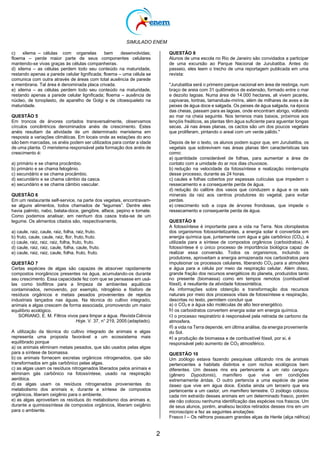 SIMULADO ENEM
2
c) xilema – células com organelas bem desenvolvidas;
floema – perde maior parte de seus componentes celulares
mantendo-se vivas graças às células companheiras.
d) xilema – as células perdem todo seu conteúdo na maturidade,
restando apenas a parede celular lignificada; floema – uma célula se
comunica com outra através de áreas com total ausência de parede
e membrana. Tal área é denominada placa crivada.
e) xilema – as células perdem todo seu conteúdo na maturidade,
restando apenas a parede celular lignificada; floema – ausência de
núcleo, de tonoplasto, de aparelho de Golgi e de citoesqueleto na
maturidade.
QUESTÃO 5
Em troncos de árvores cortados transversalmente, observamos
círculos concêntricos denominados anéis de crescimento. Estes
anéis resultam da atividade de um determinado meristema em
resposta a variações climáticas. Em locais onde as estações do ano
são bem marcadas, os anéis podem ser utilizados para contar a idade
de uma planta. O meristema responsável pela formação dos anéis de
crescimento é:
a) primário e se chama procâmbio.
b) primário e se chama felogênio.
c) secundário e se chama procâmbio.
d) secundário e se chama câmbio da casca.
e) secundário e se chama câmbio vascular.
QUESTÃO 6
Em um restaurante self-service, na parte dos vegetais, encontravam-
se alguns alimentos, todos chamados de “legumes”. Dentre eles
havia palmito, nabo, batata-doce, gengibre, alface, pepino e tomate.
Como podemos analisar, em nenhum dos casos trata-se de um
legume. Os alimentos citados são, respectivamente,
a) caule, raiz, caule, raiz, folha, raiz, fruto.
b) fruto, caule, caule, raiz, flor, fruto, fruto.
c) caule, raiz, raiz, raiz, folha, fruto, fruto.
d) caule, raiz, raiz, caule, folha, caule, fruto.
e) caule, raiz, raiz, caule, folha, fruto, fruto.
QUESTÃO 7
Certas espécies de algas são capazes de absorver rapidamente
compostos inorgânicos presentes na água, acumulando-os durante
seu crescimento. Essa capacidade fez com que se pensasse em usá-
las como biofiltros para a limpeza de ambientes aquáticos
contaminados, removendo, por exemplo, nitrogênio e fósforo de
resíduos orgânicos e metais pesados provenientes de rejeitos
industriais lançados nas águas. Na técnica do cultivo integrado,
animais e algas crescem de forma associada, promovendo um maior
equilíbrio ecológico.
SORIANO, E. M. Filtros vivos para limpar a água. RevistaCiência
Hoje. V. 37, n° 219, 2005 (adaptado).
A utilização da técnica do cultivo integrado de animais e algas
representa uma proposta favorável a um ecossistema mais
equilibrado porque
a) os animais eliminam metais pesados, que são usados pelas algas
para a síntese de biomassa.
b) os animais fornecem excretas orgânicos nitrogenados, que são
transformados em gás carbônico pelas algas.
c) as algas usam os resíduos nitrogenados liberados pelos animais e
eliminam gás carbônico na fotossíntese, usado na respiração
aeróbica.
d) as algas usam os resíduos nitrogenados provenientes do
metabolismo dos animais e, durante a síntese de compostos
orgânicos, liberam oxigênio para o ambiente.
e) as algas aproveitam os resíduos do metabolismo dos animais e,
durante a quimiossíntese de compostos orgânicos, liberam oxigênio
para o ambiente.
QUESTÃO 8
Alunos de uma escola no Rio de Janeiro são convidados a participar
de uma excursão ao Parque Nacional de Jurubatiba. Antes do
passeio, eles leem o trecho de uma reportagem publicada em uma
revista:
"Jurubatiba será o primeiro parque nacional em área de restinga, num
braço de areia com 31 quilômetros de extensão, formado entre o mar
e dezoito lagoas. Numa área de 14.000 hectares, ali vivem jacarés,
capivaras, lontras, tamanduás-mirins, além de milhares de aves e de
peixes de água doce e salgada. Os peixes de água salgada, na época
das cheias, passam para as lagoas, onde encontram abrigo, voltando
ao mar na cheia seguinte. Nos terrenos mais baixos, próximos aos
lençóis freáticos, as plantas têm água suficiente para aguentar longas
secas. Já nas áreas planas, os cactos são um dos poucos vegetais
que proliferam, pintando o areal com um verde pálido."
Depois de ler o texto, os alunos podem supor que, em Jurubatiba, os
vegetais que sobrevivem nas áreas planas têm características tais
como:
a) quantidade considerável de folhas, para aumentar a área de
contato com a umidade do ar nos dias chuvosos.
b) redução na velocidade da fotossíntese e realização ininterrupta
desse processo, durante as 24 horas.
c) caules e folhas cobertos por espessas cutículas que impedem o
ressecamento e a consequente perda de água.
d) redução do calibre dos vasos que conduzem a água e os sais
minerais da raiz aos centros produtores do vegetal, para evitar
perdas.
e) crescimento sob a copa de árvores frondosas, que impede o
ressecamento e consequente perda de água.
QUESTÃO 9
A fotossíntese é importante para a vida na Terra. Nos cloroplastos
dos organismos fotossintetizantes, a energia solar é convertida em
energia química que, juntamente com água e gás carbônico (CO2), é
utilizada para a síntese de compostos orgânicos (carboidratos). A
fotossíntese é o único processo de importância biológica capaz de
realizar essa conversão. Todos os organismos, incluindo os
produtores, aproveitam a energia armazenada nos carboidratos para
impulsionar os processos celulares, liberando CO2 para a atmosfera
e água para a célula por meio da respiração celular. Além disso,
grande fração dos recursos energéticos do planeta, produzidos tanto
no presente (biomassa) como em tempos remotos (combustível
fóssil), é resultante da atividade fotossintética.
As informações sobre obtenção e transformação dos recursos
naturais por meio dos processos vitais de fotossíntese e respiração,
descritas no texto, permitem concluir que
a) o CO2 e a água são moléculas de alto teor energético.
b) os carboidratos convertem energia solar em energia química.
c) o processo respiratório é responsável pela retirada de carbono da
atmosfera.
d) a vida na Terra depende, em última análise, da energia proveniente
do Sol.
e) a produção de biomassa e de combustível fóssil, por si, é
responsável pelo aumento de CO2 atmosférico.
QUESTÃO 10
Um zoólogo estava fazendo pesquisas utilizando rins de animais
pertencentes a habitats distintos e com nichos ecológicos bem
diferentes. Um desses rins era pertencente a um rato canguru
(gênero Dypodomis), mamífero que vive em condições
extremamente áridas. O outro pertencia a uma espécie de peixe
ósseo que vive em água doce. Existia ainda um terceiro que era
pertencente a um castor, um mamífero terrestre. O zoólogo colocou
cada rim extraído desses animais em um determinado frasco, porém
ele não colocou nenhuma identificação das espécies nos frascos. Um
de seus alunos, porém, analisou tecidos retirados desses rins em um
microscópio e fez as seguintes anotações:
Frasco I – Os néfrons possuem grandes alças de Henle (alça néfrica)
 