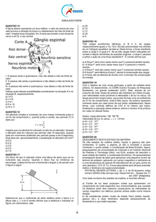 SIMULADO ENEM
4
QUESTÃO 15
A figura abaixo representa um arco-reflexo: o calor da chama de uma
vela provoca a retração do braço e o afastamento da mão da fonte de
calor. Imagine duas situações: em A seria seccionado a raiz dorsal do
nervo e em B, a raiz ventral.
I. A pessoa sente a queimadura, mas não afasta a mão da fonte de
calor.
II. A pessoa não sente a queimadura e não afasta a mão da fonte de
calor.
III. A pessoa não sente a queimadura, mas afasta a mão da fonte de
calor.
Indique quais dessas possibilidades aconteceriam na situação A e na
situação B, respectivamente.
a) I e II
b) I e III
c) II e I
d) II e III
e) III e II
QUESTÃO 16
Um pêndulo simples é composto de uma massa conhecida preso a
um fio de comprimento L, quando posto a oscilar, seu período (T) é
dado por:
𝐿
𝑇 = 2𝜋√
𝑔
Imagine que um pêndulo foi colocado no teto de um elevador. Quando
o elevador está em repouso seu período vale 10 segundos, quando
sobe em movimento acelerado seu período passa a ser 8 segundos.
Qual deve ser, aproximadamente, a aceleração do elevador em m/s2
?
a) 5,5
b) 4,5
c) 3,5
d) 2,5
e) 1,5
QUESTÃO 17
Um bloco de aço é colocado sobre uma tábua de apoio que vai se
inclinando aos poucos. Quando o bloco fica na iminência de
escorregar, a tábua forma com a horizontal o ângulo 𝛽 de acordo com
a figura a seguir:
Sabendo-se que o coeficiente de atrito estático entre o bloco e a
tábua vale 𝜇𝑒 = 0,40 é correto afirmar que a distância x indicada na
figura, em centímetros, vale:
a) 25
b) 10
c) 12
d) 20
e) 4
QUESTÃO 18
Três cargas puntiformes idênticas, A, B e C, de cargas
respectivamente iguais a +Q, +Q e -5Q são posicionadas nos vértices
de um triângulo equilátero de lado a. Desta forma, a força resultante
sobre a carga C é igual a F. Se as três cargas forem colocadas em
contato e depois devolvidas às posições originais, a carga C passará
a sofrer a ação de uma força resultante F’. É correto afirmar que:
a) A força F’ será cinco vezes menor que F e possuirá sentido oposto.
b) A força F’ será cinco vezes maior que F e possuirá o mesmo
sentido.
c) A força F’ será dez vezes menor que F e possuirá sentido oposto.
d) A força F’ será idêntica à força F, devido à conservação das cargas.
e) A força não se alterará de acordo com o princípio da conservação
da energia.
QUESTÃO 19
Com o objetivo de criar novas partículas, a partir de colisões entre
prótons, foi desenvolvido, no CERN (Centro Europeu de Pesquisas
Nucleares), um grande acelerador (LHC). Nele, através de um
conjunto de ímãs, feixes de prótons são mantidos em órbita circular,
com velocidades muito próximas à velocidade c da luz no vácuo. Os
feixes percorrem longos tubos, que juntos formam uma circunferência
de 27 km de comprimento, onde é feito vácuo. Os prótons repassam
inúmeras vezes por cada ponto de sua órbita, estabelecendo, dessa
forma, uma corrente elétrica de 0,53 A no interior dos tubos.
Analisando a operação desse sistema, estime o número N de prótons
em cada um desses feixes.
Dados: carga elementar: 1,6 ⋅ 10-19
C.
Velocidade da luz no vácuo: 𝑐 = 3 ⋅ 108m/s.
a) N = 2,0 ⋅ 1014
b) N = 2,7 ⋅ 1014
c) N = 3,0 ⋅ 1014
d) N = 3,6 ⋅ 1014
e) N = 5,3 ⋅ 1014
QUESTÃO 20
DESCOBERTO SEXTO ESTADO DA MATÉRIA
Os três estados da matéria (sólido, líquido e gasoso) são bem
conhecidos. O quarto, o plasma, já não é novidade e poucos
conhecem o quinto estado: o Condensado de Bose-Einstein. Agora,
pesquisadores da Universidade do Colorado e do Instituto Nacional
de Padrões e Tecnologia (Nist), nos EUA, acabam de descobrir o
sexto estado da matéria: o condensado fermiônico. Os pesquisadores
empregaram feixes de laser para aprisionar uma pequena nuvem de
átomos de potássio, aplicando um campo magnético e resfriando-os
a uma temperatura de apenas 50 bilionésimos de um grau acima do
zero absoluto (- 273,16 °C). A nova descoberta será útil para entender
melhor o fenômeno da supercondutividade.
PHYSICAL REVIEW LETTERS, v. 92, n. 4, de 30 dejaneiro, artigo
número 040403 (http://prl.aps.org). Disponível em: . Acesso em:11
set. 2007. [Adaptado].
Com base na teoria dos estados da matéria, é incorreto afirmar:
a) Fontes de luz laser produzem ondas que apresentam um
comprimento de onda específico (luz monocromática) que consiste
na distância entre dois máximos consecutivos de intensidade do
campo magnético (ou elétrico) quando ambos estão numa mesma
direção.
b) As substâncias podem mudar de estado físico (sólido, líquido,
gasoso etc.) e esse fenômeno depende exclusivamente da
temperatura a que estão expostas.
 