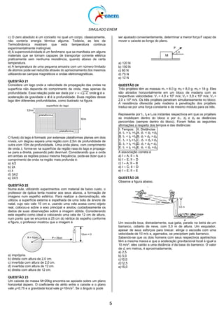 SIMULADO ENEM
5
c) O zero absoluto é um conceito no qual um corpo, classicamente,
não conteria energia térmica alguma. Todavia, as leis da
Termodinâmica mostram que esta temperatura continua
experimentalmente inatingível.
d) A supercondutividade é um fenômeno que se manifesta em alguns
materiais que se tornam capazes de transportar corrente elétrica
praticamente sem nenhuma resistência, quando abaixo de certa
temperatura.
e) A temperatura de uma pequena amostra com um número limitado
de átomos pode ser reduzida através do aprisionamento dos mesmos
utilizando-se campos magnéticos e ondas eletromagnéticas.
QUESTÃO 21
Considere um lago onde a velocidade de propagação das ondas na
superfície não dependa do comprimento de onda, mas apenas da
profundidade. Essa relação pode ser dada por 𝑣 = √𝑔. 𝑑, onde g é a
aceleração da gravidade e d é a profundidade. Duas regiões desse
lago têm diferentes profundidades, como ilustrado na figura.
O fundo do lago é formado por extensas plataformas planas em dois
níveis; um degrau separa uma região com 2,5m de profundidade de
outra com 10m de profundidade. Uma onda plana, com comprimento
de onda 𝜆, forma-se na superfície da região rasa do lago e propaga-
se para a direita, passando pelo desnível. Considerando que a onda
em ambas as regiões possui mesma frequência, pode-se dizer que o
comprimento de onda na região mais profunda é:
a) λ/2
b) 2λ
c) λ
d) 3λ/2
e) 2λ/3
QUESTÃO 22
Numa aula, utilizando experimentos com material de baixo custo, o
professor de óptica tenta mostrar aos seus alunos, a formação de
imagens num espelho esférico. Para realizar a demonstração, ele
utilizou a superfície externa e espelhada de uma bola de árvore de
natal, cujo raio vale 10 cm e, usando uma vela acesa como objeto
real, colocou-a sobre o eixo principal e anotou cuidadosamente os
dados de suas observações sobre a imagem obtida. Considerando
este espelho como ideal e colocando uma vela de 12 cm de altura,
num ponto que se encontra a 25 cm do vértice do espelho conforme
a figura, o professor mostrou que a imagem é
a) imprópria.
b) direita com altura de 2,0 cm.
c) invertida com altura de 2,0 cm.
d) invertida com altura de 12 cm.
e) direita com altura de 12 cm.
QUESTÃO 23
Um caixote de massa M=20kg encontra-se apoiado sobre um plano
horizontal áspero. O coeficiente de atrito entre o caixote e o plano
vale μ=0,75 e a gravidade local vale g=10m/s2
. Se o ângulo α pode
ser ajustado convenientemente, determinar a menor força F capaz de
mover o caixote ao longo do plano.
a) 120 N
b) 150 N
c) 60 N
d) 75 N
e) 12 N
QUESTÃO 24
Três projéteis têm as massas m1 = 6,0 g; m2 = 8,0 g; m3 = 18 g. Eles
são atirados horizontalmente em um bloco de madeira com as
respectivas velocidades: V1 = 4,0 x 102
m/s; V2 = 3,0 x 102
m/s; V3 =
2,0 x 102
m/s. Os três projéteis penetram simultaneamente no bloco.
A resistência oferecida pela madeira à penetração dos projéteis
traduz-se por uma força constante e de mesmo módulo para os três.
Represente por t1, t2 e t3 os instantes respectivos em que os projéteis
se imobilizam dentro do bloco e por d1, d2 e d3 as distâncias
percorridas (sempre dentro do bloco). Foram feitas as seguintes
afirmações a respeito dos tempos e das distâncias:
I. Tempos:
A. t1 > t2 >t3
B. t1 < t2 <t3
C. t1 = t2 < t3
D. t1 > t2 =t3
E. t1 = t2 >t3
II. Distâncias
A. d1 < d2 <d3
B. d1 > d2 > d3
C. d1 = d2 < d3
D. d1 > d2 = d3
E. d1 < d2 =d3
A associação correta é
a) I – A; II – A
b) I – E; II – D
c) I – A; II – B
d) I – C; II – D
e) I – E; II – E
QUESTÃO 25
Observe a figura abaixo.
Um escocês toca, distraidamente, sua gaita, parado na beira de um
barranco, coberto de neve, com 5,0 m de altura. Um esquiador,
apesar de seus esforços para brecar, atinge o escocês com uma
velocidade de 10 m/s e, agarrados, se precipitam pelo barranco.
Sabendo-se que os dois homens com seus respectivos apetrechos
têm a mesma massa e que a aceleração gravitacional local é igual a
10 m/s2
, eles cairão a uma distância d da base do barranco. O valor
de d, em metros, é aproximadamente,
a) 2,5
b) 5,0
c)10,0
d)12,5
e)15,0
 
