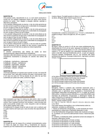 SIMULADO ENEM
6
QUESTÃO 26
Uma pessoa canta, naturalmente no ar, e o som assim produzido é
ouvido por um nadador totalmente imerso em água numa piscina
próxima do cantor. Com relação à situação descrita, assinale a
alternativa verdadeira.
a) Ao penetrar obliquamente na piscina, o raio de onda aproxima-se
da reta normal à superfície da água pois a velocidade de propagação
do som na água é maior do que na água.
b) Ao penetrar obliquamente na piscina, o raio de onda aproxima-se
da reta normal à superfície da água pois a velocidade de propagação
do som na água é menor do que na água.
c) Ao penetrar obliquamente na piscina, o raio de onda afasta-se da
reta normal à superfície da água pois a velocidade de propagação do
som na água é maior do que na água.
d) Ao penetrar obliquamente na piscina, o raio de onda afasta-se da
reta normal à superfície da água pois a velocidade de propagação do
som na água é menor do que na água.
e) Ao penetrar obliquamente na piscina, o raio de onda em questão
não se aproxima e nem se afasta da reta normal à superfície da
água pois a Lei de Snell não se aplica às ondas longitudinais.
QUESTÃO 27
O colorido característico das bolhas de sabão se deve
necessariamente a alguns fenômenos ondulatórios.
Assinale a alternativa abaixo que traz o maior número de fenômenos
ondulatórios necessários à produção do colorido das bolhas de
sabão.
a) Reflexão ; interferência ; polarização.
b) Reflexão ; difração ; interferência.
c) Reflexão ; polarização ; difração.
d) Refração ; reflexão ; interferência.
e) Refração ; reflexão ; difração.
QUESTÃO 28
Você está projetando um aparato para suportar um ator, de massa 65
kg que deve “voar” pelo palco durante uma peça. Você prende o ator
a um saco de areia de 130 kg através de um cabo de aço leve
sustentado por polias sem atrito, conforme a figura.
Será necessário que haja 3,0 metros de cabo entre o ator e a polia
mais próxima ao ator, para que a polia possa ser escondida atrás da
cortina. Para o aparato funcionar com sucesso, o saco de areia não
pode nunca perder contato com o solo, enquanto o ator se balança
de um plano superior até o chão.
Considerando θ o ângulo inicial do cabo do ator com a vertical, qual
é o valor máximo de θ para que o saco de areia não seja elevado do
solo?
a) 60º
b) 30º
c) 45º
d) 90º
e) n.d.a.
QUESTÃO 29
Um projétil de aço de massa 40 g é atirado horizontalmente contra
um bloco de argila de massa 160 g, inicialmente em repouso,
suspenso por fios inextensíveis e de massas desprezíveis, conforme
mostra a figura. O projétil penetra no bloco e o sistema projétil-bloco
se eleva, atingindo altura máxima igual a 5,0 cm.
Considerando o sistema conservativo e g = 10 m/s2
, a velocidade do
projétil ao atingir o bloco de argila era, em m/s, igual a:
a) 2
b) 2,5
c) 5
d) 6,5
e) 8
QUESTÃO 30
Na figura, sobre os pontos A e B de uma mesa perfeitamente lisa,
distanciados de 10 cm um do outro, repousam as esferas E1 e E2 de
massas respectivamente iguais a m e 2m. Uma terceira esfera E3, de
massa m / 2, que se desloca com velocidade constante de 60 m/s
sobre a reta AB, choca-se frontalmente com E1, a qual, em seguida,
choca-se também frontalmente com E2. Os choques são todos
perfeitamente elásticos. A energia cinética de E1, logo após o primeiro
choque, é igual:
a) Ao dobro da energia cinética de E3 antes dos choques.
b) A 8/9 da energia cinética de E3 antes dos choques.
c) À energia cinética de E3 antes dos choques.
d) A 9/8 da energia cinética de E3 antes doschoques.
e) A 4/9 da energia cinética de E3 antes doschoques.
QUESTÃO 31
Nitrogênio, fósforo e potássio são nutrientes essenciais para o
desenvolvimento das plantas. A falta desses nutrientes em solos
utilizados para a agricultura torna necessário o fornecimento de
quantidades adequadas de fertilizantes N P K. O sulfato de amônio
((NH4)2SO4), o nitrato de amônio (NH4NO3) e a ureia (NH2CONH2) são
exemplos de fertilizantes nitrogenados; o dihidrogeno fosfato de
cálcio (Ca(H2PO4)2) é exemplo de fertilizante fosfatado e o cloreto de
potássio (KCl) é fonte de potássio.
Dados: massas molares (g/mol):
H = 1,00; C = 12,0; N = 14,0; O = 16,0; P = 31,0; S = 32,0; Cl = 35,5
e Ca =40,0
Com base nessas informações e nos conhecimentos sobre os
subtemas, considere as afirmativas.
I. Dentre os fertilizantes nitrogenados, a ureia necessita de menor
quantidade em massa para a aplicação adequada no solo.
II. Os três fertilizantes nitrogenados citados são insolúveis em água.
III. O potássio, em sua forma eletricamente neutra, é absorvido pela
planta.
IV. O fósforo, no fertilizante citado, apresenta número de oxidação +5.
Assinale a alternativa correta.
a) Somente as afirmativas I e III são corretas.
b) Somente as afirmativas II e III são corretas.
c) Somente as afirmativas I e IV são corretas.
d) Somente as afirmativas I, II e IV são corretas.
e) Somente as afirmativas II, III e IV são corretas.
 