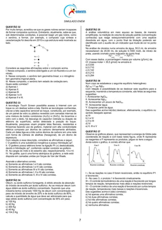SIMULADO ENEM
7
(aq)
QUESTÃO 32
Por muito tempo, acreditou-se que os gases nobres seriam incapazes
de formar compostos químicos. Entretanto, atualmente, sabe-se que,
sob determinadas condições, é possível reagir um gás nobre, como
o xenônio, e formar, por exemplo, o composto cuja síntese e
caracterização foi descrita em 2010 e cuja estrutura está mostrada ao
lado.
QUESTÃO 35
A análise volumétrica em meio aquoso se baseia, de maneira
simplificada, na medição do volume de solução padrão (concentração
conhecida) que reage estequiometricamente com uma espécie
dissolvida em água, com o ponto final da titulação podendo ser
identificado com o auxílio de um indicador que muda de cor no ponto
final.
Na análise de cloretos numa amostra de água, 50,0 mL de amostra
necessitaram de 20,00 mL de solução 0,1000 mol/L de nitrato de
prata, usando cromato como indicador do ponto final.
𝐴𝑔+ + 𝐶𝑙− → 𝐴𝑔𝐶𝑙(𝑠)
(𝑎𝑞) (𝑎𝑞)
Considere as seguintes afirmações sobre o composto acima.
I. Nesse composto, o xenônio está ligado a um íon fluoreto e a um íon
nitrato.
II. Nesse composto, o xenônio tem geometria linear; e o nitrogênio
tem geometria trigonal plana.
III. Nesse composto, o xenônio tem estado de oxidaçãozero.
Quais estão corretas?
a) Apenas I.
b) Apenas II.
c) Apenas III.
d) Apenas I e II.
e) Apenas II e III.
QUESTÃO 33
A tecnologia Touch Screen possibilita acesso à Internet com um
toque ou um deslizar sobre a tela. Dentre as tecnologias conhecidas,
cita-se a tela capacitiva sensível ao toque, constituída, por exemplo,
de um painel de vidro ou plástico revestido com camadas internas de
uma mistura de óxidos condutores (In2O3) e (SnO2). Ao tocarmos o
vidro com o dedo, há descarga do capacitor (retirada ou doação de
elétrons da superfície), sendo detectada a posição do toque.
Atualmente, pesquisas visam projetar telas flexíveis, resistentes e
finíssimas fazendo uso de grafeno, material com alta condutividade
elétrica composto por átomos de carbono densamente alinhados.
Cada um deles liga-se a três outros átomos de carbono em uma rede
com forma de colmeia de abelhas (hexagonal), de um átomo de
espessura.
Com relação a essa descrição, considere as afirmativas a seguir.
I. O grafeno é uma substância inorgânica e possui hibridação sp3
.
II. O grafeno possui elétrons livres na ligação PI (𝜋) deslocalizada,
devido à hibridação sp2
, conferindo caráter condutor ao grafeno.
III. As cargas do índio e do estanho são, respectivamente, +3 e +4.
IV. No grafite, que é uma forma alotrópica do grafeno, a rede está
disposta em camadas unidas por forças de Van der Waals.
Assinale a alternativa correta.
a) Somente as afirmativas I e II são corretas.
b) Somente as afirmativas I e IV são corretas.
c) Somente as afirmativas III e IV são corretas.
d) Somente as afirmativas I, II e III são corretas.
e) Somente as afirmativas II, III e IV são corretas.
QUESTÃO 34
Oleum, ou ácido sulfúrico fumegante, é obtido através da absorção
do trióxido de enxofre por ácido sulfúrico. Ao se misturar oleum com
água obtém-se ácido sulfúrico concentrado. Supondo que uma
indústria tenha comprado 1000 Kg de oleum com concentração em
peso de trióxido de enxofre de 20% e de ácido sulfúrico de 80%,
calcule a quantidade de água que deve ser adicionada para que
seja obtido ácido sulfúrico com concentração de 95% em peso.
a) 100 Kg
b) 42 Kg
c) 300 Kg
d) 45 Kg
e) 104,5 Kg
Com esses dados, a porcentagem massa por volume (g%mL) de
Cl-
(massa molar = 35,5 g/mol) na amostra é:
a) 0,035
b) 0,710
c) 0,142
d) 0,213
e) 0,284
QUESTÃO 36
Num copo se estabelece o seguinte equilíbrio heterogêneo:
Ag+
(aq) + I-
→ AgI(s)
Com relação à possibilidade de se deslocar este equilíbrio para a
esquerda, mantendo a temperatura constante, são feitas as seguintes
sugestões:
I. Acrescentar AgCl(s).
II. Acrescentar AgI(s).
III. Acrescentar um pouco de NaCl(s).
IV. Acrescentar água.
V. Evaporar parte da água.
Das sugestões acima irá(irão) deslocar, efetivamente, o equilíbrio no
sentido desejado apenas:
a) III
b) I e IV
c) II e III
d) IV
e) II, III e V
QUESTÃO 37
Observe os gráficos abaixo, que representam a energia de Gibbs pela
coordenada de reação e com base nesta figura, onde R representa
os reagentes e P representa os produtos, julgue os itens a seguir.
Ainda sobre o gráfico, é correto afirmar que:
I – Se as reações no caso II forem reversíveis, então no equilíbrio P1
é favorecido.
II - No caso 3, o produto 1 é favorecido cineticamente.
III – O controle termodinâmico de uma reação é favorecido por longos
tempos de reação, temperaturas mais altas e reações reversíveis.
IV – O controle cinético de uma reação é favorecido por curtos tempos
de reação, temperaturas mais baixas e reações irreversíveis.
Das sugestões acima é (são) correta(s):
a) há apenas uma afirmativa correta;
b) há duas afirmativas corretas;
c) há três afirmativas corretas;
d) há quatro afirmativas corretas;
e) nenhuma afirmativa.
 