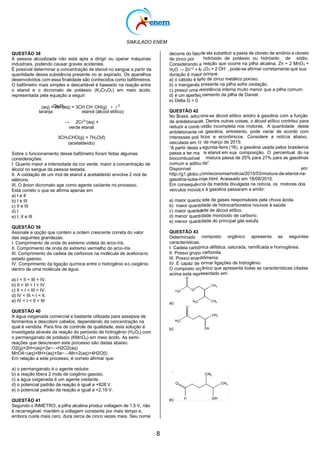 SIMULADO ENEM
8
E0=+0,682 V
E0=+1,510 V
de ela substituir a pasta de cloreto de amônio e cloreto
hidróxido de potássio ou hidróxido de sódio.
reação que ocorre na pilha alcalina, Zn + 2 MnO2 +
2O3 + 2 OH-
, pode-se afirmar corretamente que sua
r porque
ito de zinco metálico poroso.
presente na pilha sofre oxidação.
esistência interna muito menor que a pilha comum.
oamento da pilha de Daniel.
ona-se álcool etílico anidro à gasolina com a função
e. Dentre outras coisas, o álcool etílico contribui para
ustão incompleta nos motores. A quantidade deste
a gasolina, entretanto, pode variar de acordo com
ticos e econômicos. Considere a notícia abaixo,
de março de 2015:
egunda-feira (16), a gasolina usada pelos brasileiros
is etanol em sua composição. O percentual do na
mistura passa de 25% para 27% para as gasolinas
da”.
em:
om/economia/noticia/2015/03/mistura-de-etanol-na-
oje.html. Acessado em 18/08/2015.
cia da medida divulgada na notícia, os motores dos
s à gasolina passaram a emitir:
ade de gases responsáveis pela chuva ácida.
dade de hidrocarbonetos nocivos à saúde.
ade de álcool etílico.
dade monóxido de carbono.
dade do principal gás estufa.
composto orgânico apresenta as seguintes
nica alifática, saturada, ramificada e homogênea.
carbonila.
tiômeros.
ormar ligações de hidrogênio.
ânico que apresenta todas as características citadas
esentado em:
QUESTÃO 38
A pessoa alcoolizada não está apta a dirigir ou operar máquinas
industriais, podendo causar graves acidentes.
É possível determinar a concentração de etanol no sangue a partir da
quantidade dessa substância presente no ar expirado. Os aparelhos
desenvolvidos com essa finalidade são conhecidos como bafômetros.
O bafômetro mais simples e descartável é baseado na reação entre
o etanol e o dicromato de potássio (K2Cr2O7) em meio ácido,
representada pela equação a seguir:
Cr2O7 3 2
2-
(aq) + 8H+
(aq) + 3CH CH OH(g)
laranja etanol (álcool etílico)
→ 2Cr3+
(aq) +
verde etanal
3CH3CHO(g) + 7H2O(ℓ)
(acetaldeído)
Sobre o funcionamento desse bafômetro foram feitas algumas
considerações:
I. Quanto maior a intensidade da cor verde, maior a concentração de
álcool no sangue da pessoa testada.
II. A oxidação de um mol de etanol a acetaldeído envolve 2 mol de
elétrons.
III. O ânion dicromato age como agente oxidante no processo.
Está correto o que se afirma apenas em
a) I e II
b) I e III
c) II e III
d) I
e) I, II e III
QUESTÃO 39
Assinale a opção que contém a ordem crescente correta do valor
das seguintes grandezas:
I. Comprimento de onda do extremo violeta do arco-íris.
II. Comprimento de onda do extremo vermelho do arco-íris.
III. Comprimento da cadeia de carbonos na molécula de acetonano
estado gasoso.
IV. Comprimento da ligação química entre o hidrogênio eo oxigênio
dentro de uma molécula de água.
a) I < II < III < IV.
b) II < III < I < IV.
c) II < I < III < IV.
d) IV < III < I < II.
e) IV < I < II < III
QUESTÃO 40
A água oxigenada comercial e bastante utilizada para assepsia de
ferimentos e descolorir cabelos, dependendo da concentração na
qual é vendida. Para fins de controle de qualidade, esta solução é
investigada através da reação do peróxido de hidrogênio (H2O2) com
o permanganato de potássio (KMnO4) em meio ácido. As semi-
reações que descrevem este processo são dadas abaixo:
O2(g)+2H+(aq)+2e−→H2O2(aq)
decorre do fato
de zinco por
Considerando a
H2O → Zn+2
+ Mn
duração é maio
a) o cátodo é fe
b) o manganês
c) possui uma r
d) é um aperfeiç
e) Delta G > 0
QUESTÃO 42
No Brasil, adici
de antidetonant
reduzir a comb
antidetonante n
interesses polí
veiculada em 16
“A partir desta s
passa a ter ma
biocombustível
comum e aditiva
Disponível
http://g1.globo.c
gasolina-sobe-h
Em consequên
veículos movido
a) maior quantid
b) maior quanti
c) maior quantid
d) menor quanti
e) menor quanti
QUESTÃO 43
Determinado
características:
I. Cadeia carbô
II. Possui grupo
III. Possui enan
IV. É capaz de f
O composto org
acima está repr
a)
b)
c)
MnO4−(aq)+8H+(aq)+5e−→Mn+2(aq)+4H2O(l)
Em relação a este processo, é correto afirmar que:
a) o permanganato é o agente redutor.
b) a reação libera 2 mols de oxigênio gasoso.
c) a água oxigenada é um agente oxidante.
d) o potencial padrão da reação é igual a +828 V.
e) o potencial padrão da reação e igual a +2,19 V.
QUESTÃO 41
Segundo o INMETRO, a pilha alcalina produz voltagem de 1,5 V, não
é recarregável, mantém a voltagem constante por mais tempo e,
embora custe mais caro, dura cerca de cinco vezes mais. Seu nome
d)
e)
 
