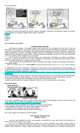 Leia a tirinha abaixo.
10- Levando em conta as informações do primeiro quadrinho, identifique a alternativa que apresenta a palavra que também
sofreu alterações na acentuação gráfica devido à regra mencionada.
a) plateia
b) heroi
c) gratuito
d) baiuca
e) caiu
Leia o texto para as questões
A Internet que você faz
Uma pequena invenção, a Wikipédia, mudou o jeito de lidarmos com informações na rede. Trata -se de uma
enciclopédia virtual colaborativa, que é feita e atualizada por qualquer internauta que tenha algo a contribuir. Em resumo:
é como se você imprimisse uma nova página para a publicação desatualizada que encontrou na biblioteca. Antigamente,
quando precisávamos de alguma informação confiável, tínhamos a enciclopédia como fonte segura de pesquisa para
trabalhos, estudos e pesquisa em geral. Contudo, a novidade trazida pela Wikipédia nos coloca em uma nova circunstância,
em que não podemos confiar integralmente no que lemos.
Por ter como lema principal a escritura coletiva, seus textos trazem informações que podem ser editadas e
reeditadas por pessoas do mundo inteiro. Ou seja, a relevância da informação não é determinada pela tradição cultural,
como nas antigas enciclopédias, mas pela dinâmica da mídia.
Assim, questiona -se a possibilidade de serem encontradas informações corretas entre sabotagens deliberadas e
contribuições erradas.
NÉO, A. et al. A Internet que você faz. In: Revista PENSE! Secretaria de Educação do Estado do Ceará. Ano 2, nº. 3, mar. -abr. 2010 (adaptado).
11- (ENEM/2010) As novas Tecnologias de Informação e Comunicação, como a Wikipédia, têm trazido inovações que
impactaram significativamente a sociedade. A respeito desse assunto, o texto apresentado mostra que a falta de confiança
na veracidade dos conteúdos registrados na Wikipédia
a) acontece pelo fato de sua construção coletiva possibilitar a edição e reedição das informações por qualquer pessoa no
mundo inteiro.
b) limita a disseminação do saber, apesar do crescente número de acessos ao site que a abriga, por falta de legitimidade.
c) ocorre pela facilidade de acesso à página, o que torna a informação vulnerável, ou seja, pela dinâmica da mídia.
d) ressalta a crescente busca das enciclopédias impressas para as pesquisas escolares.
e) revela o desconhecimento do usuário, impedindo–o de formar um juízo de valor sobre as informações.
Leia a tirinha abaixo.
12- No texto, a expressão "não dá pra acreditar" possui duplo sentido e foi empregada de forma intencional para criar
humor. Pelo contexto, o sentido mais adequado para essa expressão é:
a) não confiável, pois não se pode acreditar em suas mentiras.
b) incrível, pois ela possui qualidades tão respeitosas que torna-se difícil acreditar.
c) não acreditada, pois apenas o seu genro, Hagar, acredita no que ela diz.
d) incrédula, pois não acredita no que outras pessoas dizem.
e) inacreditável, pois constantemente diz coisas surpreendentes.
Leia o texto a seguir para responder à próxima questão.
Painel do leitor (Carta do leitor)
Resgate no Chile
Assisti ao maior espetáculo da Terra numa operação de salvamento de vidas, após 69 dias de permanência no
fundo de uma mina de cobre e ouro no Chile.
Um a um os mineiros soterrados foram içados com sucesso, mostrando muita calma, saúde, sorrindo e
cumprimentando seus companheiros de trabalho. Não se pode esquecer a ajuda técnica e material que os Estados Unidos,
Canadá e China ofereceram à equipe chilena de salvamento, num gesto humanitário que só enobrece esses países. E,
 