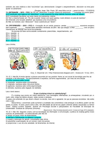 também, dos dois médicos e dois “socorristas” que, demonstrando coragem e desprendimento, desceram na mina para
ajudar no salvamento.
(Douglas Jorge; São Paulo, SP; www.folha.com.br – painel do leitor – 17/10/2010)
13- (DETRAN/RN – 2010 – FGV) No 2º§, em “ofereceram à equipe chilena de salvamento,...”, o emprego do acento grave:
(A) É justificado pela regência de “ofereceram” e pela presença de artigo definido feminino antes de “equipe”.
(B) É considerado facultativo por estar diante de substantivo coletivo.
(C) Tem a mesma função em: “Eu não ia perder tempo com quem ganhou muito dinheiro à custa de mentiras”.
(D) Antecede uma locução adverbial que expressa uma circunstância.
(E) Não se manteria caso “ofereceram” fosse substituído por “deram”.
14- (TRT/9ªREGIÃO – 2010 – FCC) 8 - A erupção de um vulcão provocou perdas ______________ economia europeia
bem superiores ________ trazidas pelos atentados terroristas de 2001, fato que obrigou a ONU _________ criar um plano
internacional de redução dos riscos de acidentes.
As lacunas da frase acima estarão corretamente preenchidas, respectivamente, por:
(A) a - aquelas - a
(B) a - àquelas - à
(C) à - aquelas - a
(D) à - aquelas - à
(E) à - àquelas – a
Leia a tirinha.
Cury, C. Disponível em: <http://tirasnacionais.blogspot.com>. Acesso em: 13 nov. 2011.
15- (C.1; Hab.04) A tirinha denota a postura assumida por seu produtor frente ao uso social da tecnologia para fins de
interação e de informação. Tal posicionamento é expresso, de forma argumentativa, por meio de uma atitude
a) crítica, expressa pelas ironias.
b) resignada, expressa pelas enumerações.
c) indignada, expressa pelos discursos diretos.
d) agressiva, expressa pela contra-argumentação.
e) alienada, expressa pela negação da realidade.
Leia o texto abaixo.
O que é bullying virtual ou cyberbullying?
É o bullying que ocorre em meios eletrônicos, com mensagens difamatórias ou ameaçadoras circulando por e-
mails, sites, blogs (os diários virtuais), redes sociais e celulares.
É quase uma extensão do que dizem e fazem na escola, mas com o agravante de que as pessoas envolvidas não estão
cara a cara.
Dessa forma, o anonimato pode aumentar a crueldade dos comentários e das ameaças e os efeitos podem ser tão
graves ou piores. “O autor, assim como o alvo, tem dificuldade de sair de seu papel e retomar valores esquecidos ou formar
novos”, explica Luciene Tognetta, doutora em Psicologia Escolar e pesquisadora da Faculdade de Educação da
Universidade Estadual de Campinas (Unicamp).
Disponível em: <http://revistaescola.abril.com.br>. Acesso em:3 ago. 2012 (adaptado).
16- (C.1; Hab. 04) Segundo o texto, com as tecnologias de informação e comunicação, a prática do bullying ganha novas
nuances de perversidade e é potencializada pelo fato de
a) atingir um grupo maior de espectadores.
b) dificultar a identificação do agressor incógnito.
c) impedir a retomada de valores consolidados pela vítima.
d) possibilitar a participação de um número maior de autores.
e) proporcionar o uso de uma variedade de ferramentas da internet.
 