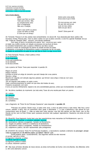 b) 01 dor: apenas a do leitor.
c) 02 dores:as duas do leitor.
d) 02 dores:a dele e a do leitor.
e) 02 dores: a dele e a que ele escreve.
Leia o texto abaixo.
ISTO
Dizem que finjo ou minto
Tudo que escrevo. Não,
Eu simplesmente sinto
Com a imaginação.
Não uso o coração,
Tudo o que sonho ou passo.
O que me falha ou finda,
É como que um terraço
Sobre outra coisa ainda,
Essa coisa é que è linda.
Por isso escrevo em meio
Do que não está ao pé,
Livre do meu enleio,
Sério do que não é.
Sentir? Sinta quem lê!
22- Fernando Pessoa é um dos poetas mais extraordinários do século XX. Sua obsessão pelo fazer poético não
encontrou limites. Pessoa viveu mais no plano criativo do que no plano concreto, e criar foi a grande finalidade de sua
vida. Poeta da “Geração Orfeu”, assumiu, uma atitude irreverente.
Com base no texto e na temática do poema “Isto”, conclui-se que o autor
a) revela seu conflito emotivo em relação ao processo de escritura do texto.
b) considera fundamental para a poesia a influência aos fatos sociais.
c) associa o modo de composição do poema ao estado de alma do poeta.
d) apresenta a concepção do Romantismo quanto à expressão da voz do poeta.
e) separa os sentimentos do poeta da voz que fala no texto, ou seja, do eu lírico.
23- Para Fernando Pessoa, o fazer poético é fruto
a) do sentimento.
b) da imaginação.
c) de suas experiências.
d) da realidade.
e) de seus amores.
Leia o poema de Tristan Tzara para responder à questão 24.
Pegue um jornal.
Pegue a tesoura.
Escolha no jornal um artigo do tamanho que você deseja dar a seu poema.
Recorte o artigo.
Recorte em seguida com atenção algumas palavras que formam esse artigo e meta-as num saco.
Agite suavemente.
Tire em seguida cada pedaço um após o outro.
Copie conscienciosamente na ordem em que elas são tiradas do saco.
O poema se parecerá com você.
E ei-lo um escritor infinitamente original e de uma sensibilidade graciosa, ainda que incompreendido do público
24- No último manifesto do movimento (ao todo sete), Tzara dá uma receita para fazer um poema
(A) cubista.
(B) dadaísta.
(C) futurista.
(D) expressionista.
(E) surrealista.
Leia o fragmento de “Triste fim de Policarpo Quaresma” para responder à questão 25.
“Policarpo era patriota. Desde moço, aí pelos vinte anos, o amor da pátria tomou-o todo inteiro. Não fora o amor
comum, palrador e vazio; fora um sentimento sério, grave e absorvente. (...) o que o patriotismo o fez pensar foi num
conhecimento sério do Brasil. (...) Não se sabia bem onde nascera, mas não fora decerto em São Paulo, nem no Rio
Grande do Sul, nem no Pará. Errava quem quisesse encontrar nele qualquer regionalismo: Quaresma era antes de tudo
brasileiro.”
25- (Rural-RJ) Esse fragmento ilustra bem uma das características mais marcantes do Pré-Modernismo que é o:
(A) desejo de compreender a complexa realidade nacional.
(B) nacionalismo ufanista e exagerado, herdado do Romantismo.
(C) resgate de padrões estéticos e metafísicos do Simbolismo.
(D) nacionalismo utópico e exagerado, herdado do Parnasianismo.
(E) subjetivismo poético, tão bem representado pelo protagonista.
26- (FUVEST) No romance Triste Fim de Policarpo Quaresma , o nacionalismo exaltado e delirante da personagem principal
motiva seuengajamento em três diferentes projetos, queobjetivam “reformar” opaís.
Esses projetos visam, sucessivamente, aos seguintes setores da vida nacional:
a) escolar, agrícola e militar;
b) linguístico, industrial, e militar;
c) cultural, agrícola e político;
d) linguístico, político e militar;
e) cultura, industrial e político.
27- Nas duas primeiras décadas de nosso século, as obras de Euclides da Cunha e de Lima Barreto, tão diferentes entre
si, têm como elemento comum:
 