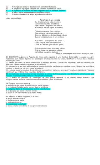 (A) A intenção de retratar o Brasil de modo otimista e idealizante.
(B) A adoção da linguagem coloquial das camadas populares do sertão.
(C) A expressão de aspectos ate então negligenciados da realidade brasileira.
(D) A prática de um experimentalismo linguístico radical.
(E) O estilo conservador do antigo regionalismo romântico.
Leia o poema abaixo.
Psicologia de um vencido
Eu, filho do carbono e do amoníaco,
Monstro de escuridão e rutilância,
Sofro, desde a epigênesis da infância,
A influência má dos signos do zodíaco.
Profundissimamente hipocondríaco,
Este ambiente me causa repugnância…
Sobe-me à boca uma ânsia análoga à ânsia
Que se escapa da boca de um cardíaco.
Já o verme – este operário das ruínas –
Que o sangue podre das carnificinas
Come, e à vida em geral declara guerra,
Anda a espreitar meus olhos para roê-los,
E há de deixar-me apenas os cabelos,
Na frialdade inorgânica da terra!
(ANJOS, A. Obra completa. Rio de Janeiro: Nova Aguilar, 1994. )
28- (ENEM/2014) A poesia de Augusto dos Anjos revela aspectos de uma literatura de transição designada como pré-
modernista. Com relação à poética e à abordagem temática presentes no soneto, identificam-se marcas dessa literatura
de transição, como
(A) a forma do soneto, os versos metrificados, a presença de rimas, o vocabulário requintado, além do ceticismo, que
antecipam conceitos estéticos vigentes no Modernismo.
(B) o empenho do eu lírico pelo resgate da poesia simbolista, manifesta em metáforas como “Monstro de escuridão e
rutilância” e “Influência má dos signos do zodíaco”.
(C) a seleção lexical emprestada do cientificismo, como se lê em “carbono e amoníaco”, “epigênesis da infância”, “frialdade
inorgânica”, que restitui a visão naturalista do homem.
(D) a manutenção de elementos formais vinculados à estética do Parnasianismo e do Simbolismo, dimensionada pela
inovação na expressividade poética e o desconcerto existencial.
(E) a ênfase no processo de construção de uma poesia descritiva e ao mesmo tempo filosófica, que
incorpora valores morais e científicos mais tarde renovados pelos modernistas.
29- O poema tem como temática
a) a influência dos signos do zodíaco sobre a vida humana.
b) os medos enfrentados pelos homens durante a infância.
c) a angústia diante da decomposição fatal do corpo humano.
d) as doenças que levam o homem à morte.
e) a vida de um hipocondríaco que deseja morrer.
30- Segundo os versos do poema, o eu lírico
a) é uma pessoa cardíaca.
b) declarou guerra a vida.
c) sente-se um verme.
d) considera-se um sofredor.
e) busca a morte como forma de escapismo da realidade.
 