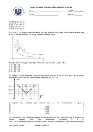 ESCOLA ESTADUAL DE ENSINO MÉDIO EVARISTO DE ANTONI
Nome:___________________________________________ DATA: ____/____/____
Turma: _____________________________ Conceito: _________
Prof.: Vanildo Tonetto Editado: 30/09/2015
A) 10,4.104 J e 927 °C
B) 4,0.104 J e 1200 °C
C) 7,2.104 J e 381 °C
D) 11,2.104 J e 654 °C
23. (UEC-CE) Um sistema constituído por um gás ideal pode evoluir do estado inicial i para os estados finais
fI, fII e fIII por três diferentes processos, conforme a figura a seguir.
A relação entre as variações de energia interna em cada processo, EI, EII e EIII é:
a) EI = EII < EIII
b) EI = EII = EIII
c) EI > EII > EIII
d) EI < EII < EIII
24. (UFRGS) A figura apresenta o diagrama da pressão p(Pa) em função do vome V(m3) de um sistema
termodinâmico que sofre três transformações sucessivas: XY, YZ e ZX.
O trabalho total realizado pelo sistema após as três transformações é igual a
A) 0
B) 1,6.105 J
C) 2,0.105 J
D) 3,2.105 J
E) 4,8.105 J
25. (UEA-AM) Em 1824 o engenheiro francês Nicolas Léonard Sadi Carnot demonstrou que se uma máquina
térmica, operando entre duas temperaturas constantes T1 e T2
(com T1 > T2), trabalhasse em ciclos segundo o gráfico mostrado, apresentaria o maior rendimento possível
 