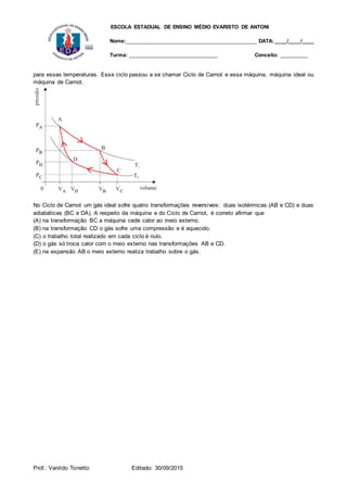 ESCOLA ESTADUAL DE ENSINO MÉDIO EVARISTO DE ANTONI
Nome:___________________________________________ DATA: ____/____/____
Turma: _____________________________ Conceito: _________
Prof.: Vanildo Tonetto Editado: 30/09/2015
para essas temperaturas. Esse ciclo passou a se chamar Ciclo de Carnot e essa máquina, máquina ideal ou
máquina de Carnot.
No Ciclo de Carnot um gás ideal sofre quatro transformações reversíveis: duas isotérmicas (AB e CD) e duas
adiabáticas (BC e DA). A respeito da máquina e do Ciclo de Carnot, é correto afirmar que
(A) na transformação BC a máquina cede calor ao meio externo.
(B) na transformação CD o gás sofre uma compressão e é aquecido.
(C) o trabalho total realizado em cada ciclo é nulo.
(D) o gás só troca calor com o meio externo nas transformações AB e CD.
(E) na expansão AB o meio externo realiza trabalho sobre o gás.
 