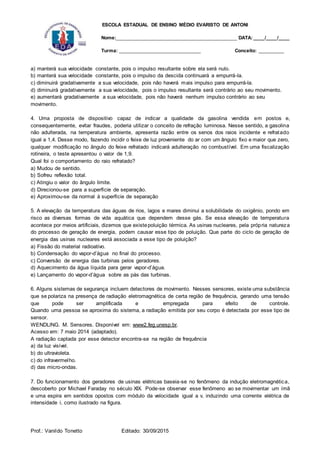 ESCOLA ESTADUAL DE ENSINO MÉDIO EVARISTO DE ANTONI
Nome:___________________________________________ DATA: ____/____/____
Turma: _____________________________ Conceito: _________
Prof.: Vanildo Tonetto Editado: 30/09/2015
a) manterá sua velocidade constante, pois o impulso resultante sobre ela será nulo.
b) manterá sua velocidade constante, pois o impulso da descida continuará a empurrá-la.
c) diminuirá gradativamente a sua velocidade, pois não haverá mais impulso para empurrá-la.
d) diminuirá gradativamente a sua velocidade, pois o impulso resultante será contrário ao seu movimento.
e) aumentará gradativamente a sua velocidade, pois não haverá nenhum impulso contrário ao seu
movimento.
4. Uma proposta de dispositivo capaz de indicar a qualidade da gasolina vendida em postos e,
consequentemente, evitar fraudes, poderia utilizar o conceito de refração luminosa. Nesse sentido, a gasolina
não adulterada, na temperatura ambiente, apresenta razão entre os senos dos raios incidente e refratado
igual a 1,4. Desse modo, fazendo incidir o feixe de luz proveniente do ar com um ângulo fixo e maior que zero,
qualquer modificação no ângulo do feixe refratado indicará adulteração no combustível. Em uma fiscalização
rotineira, o teste apresentou o valor de 1,9.
Qual foi o comportamento do raio refratado?
a) Mudou de sentido.
b) Sofreu reflexão total.
c) Atingiu o valor do ângulo limite.
d) Direcionou-se para a superfície de separação.
e) Aproximou-se da normal à superfície de separação
5. A elevação da temperatura das águas de rios, lagos e mares diminui a solubilidade do oxigênio, pondo em
risco as diversas formas de vida aquática que dependem desse gás. Se essa elevação de temperatura
acontece por meios artificiais, dizemos que existepoluição térmica. As usinas nucleares, pela própria natureza
do processo de geração de energia, podem causar esse tipo de poluição. Que parte do ciclo de geração de
energia das usinas nucleares está associada a esse tipo de poluição?
a) Fissão do material radioativo.
b) Condensação do vapor-d’água no final do processo.
c) Conversão de energia das turbinas pelos geradores.
d) Aquecimento da água líquida para gerar vapor-d’água.
e) Lançamento do vapor-d’água sobre as pás das turbinas.
6. Alguns sistemas de segurança incluem detectores de movimento. Nesses sensores, existe uma substância
que se polariza na presença de radiação eletromagnética de certa região de frequência, gerando uma tensão
que pode ser amplificada e empregada para efeito de controle.
Quando uma pessoa se aproxima do sistema, a radiação emitida por seu corpo é detectada por esse tipo de
sensor.
WENDLlNG. M. Sensores. Disponível em: www2.feg.unesp.br.
Acesso em: 7 maio 2014 (adaptado).
A radiação captada por esse detector encontra-se na região de frequência
a) da luz visível.
b) do ultravioleta.
c) do infravermelho.
d) das micro-ondas.
7. Do funcionamento dos geradores de usinas elétricas baseia-se no fenômeno da indução eletromagnética,
descoberto por Michael Faraday no século XIX. Pode-se observar esse fenômeno ao se movimentar um ímã
e uma espira em sentidos opostos com módulo da velocidade igual a v, induzindo uma corrente elétrica de
intensidade i, como ilustrado na figura.
 