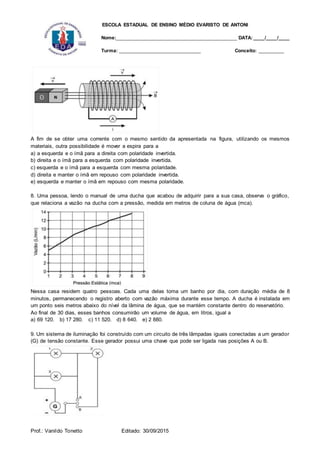 ESCOLA ESTADUAL DE ENSINO MÉDIO EVARISTO DE ANTONI
Nome:___________________________________________ DATA: ____/____/____
Turma: _____________________________ Conceito: _________
Prof.: Vanildo Tonetto Editado: 30/09/2015
A fim de se obter uma corrente com o mesmo sentido da apresentada na figura, utilizando os mesmos
materiais, outra possibilidade é mover a espira para a
a) a esquerda e o ímã para a direita com polaridade invertida.
b) direita e o ímã para a esquerda com polaridade invertida.
c) esquerda e o ímã para a esquerda com mesma polaridade.
d) direita e manter o ímã em repouso com polaridade invertida.
e) esquerda e manter o ímã em repouso com mesma polaridade.
8. Uma pessoa, lendo o manual de uma ducha que acabou de adquirir para a sua casa, observa o gráfico,
que relaciona a vazão na ducha com a pressão, medida em metros de coluna de água (mca).
Nessa casa residem quatro pessoas. Cada uma delas toma um banho por dia, com duração média de 8
minutos, permanecendo o registro aberto com vazão máxima durante esse tempo. A ducha é instalada em
um ponto seis metros abaixo do nível da lâmina de água, que se mantém constante dentro do reservatório.
Ao final de 30 dias, esses banhos consumirão um volume de água, em litros, igual a
a) 69 120. b) 17 280. c) 11 520. d) 8 640. e) 2 880.
9. Um sistema de iluminação foi construído com um circuito de três lâmpadas iguais conectadas a um gerador
(G) de tensão constante. Esse gerador possui uma chave que pode ser ligada nas posições A ou B.
 