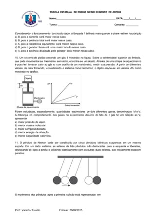 ESCOLA ESTADUAL DE ENSINO MÉDIO EVARISTO DE ANTONI
Nome:___________________________________________ DATA: ____/____/____
Turma: _____________________________ Conceito: _________
Prof.: Vanildo Tonetto Editado: 30/09/2015
Considerando o funcionamento do circuito dado, a lâmpada 1 brilhará mais quando a chave estiver na posição
a) B, pois a corrente será maior nesse caso.
b) B, pois a potência total será maior nesse caso.
c) A, pois a resistência equivalente será menor nesse caso.
d) B, pois o gerador fornecerá uma maior tensão nesse caso.
e) A, pois a potência dissipada pelo gerador será menor nesse caso.
10. Um sistema de pistão contendo um gás é mostrado na figura. Sobre a extremidade superior do êmbolo,
que pode movimentar-se livremente sem atrito, encontra-se um objeto. Através de uma chapa de aquecimento
é possível fornecer calor ao gás e, com auxílio de um manômetro, medir sua pressão. A partir de diferentes
valores de calor fornecido, considerando o sistema como hermético, o objeto elevou-se em valores Δh, como
mostrado no gráfico.
Foram estudadas, separadamente, quantidades equimolares de dois diferentes gases, denominados M e V.
A diferença no comportamento dos gases no experimento decorre do fato de o gás M, em relação ao V,
apresentar
a) maior pressão de vapor.
b) menor massa molecular.
c) maior compressibilidade.
d) menor energia de ativação.
e) menor capacidade calorífica.
11. O pêndulo de Newton pode ser constituído por cinco pêndulos idênticos suspensos em um mesmo
suporte. Em um dado instante, as esferas de três pêndulos são deslocadas para a esquerda e liberadas,
deslocando-se para a direita e colidindo elasticamente com as outras duas esferas, que inicialmente estavam
paradas.
O movimento dos pêndulos após a primeira colisão está representado em
 