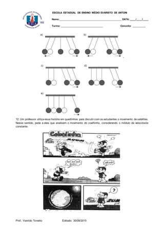 ESCOLA ESTADUAL DE ENSINO MÉDIO EVARISTO DE ANTONI
Nome:___________________________________________ DATA: ____/____/____
Turma: _____________________________ Conceito: _________
Prof.: Vanildo Tonetto Editado: 30/09/2015
12. Um professor utiliza essa história em quadrinhos para discutir com os estudantes o movimento de satélites.
Nesse sentido, pede a eles que analisem o movimento do coelhinho, considerando o módulo da velocidade
constante.
 