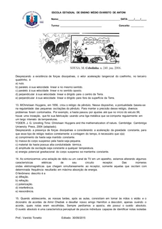 ESCOLA ESTADUAL DE ENSINO MÉDIO EVARISTO DE ANTONI
Nome:___________________________________________ DATA: ____/____/____
Turma: _____________________________ Conceito: _________
Prof.: Vanildo Tonetto Editado: 30/09/2015
Desprezando a existência de forças dissipativas, o vetor aceleração tangencial do coelhinho, no terceiro
quadrinho, é
a) nulo.
b) paralelo à sua velocidade linear e no mesmo sentido.
c) paralelo à sua velocidade linear e no sentido oposto.
d) perpendicular à sua velocidade linear e dirigido para o centro da Terra.
e) perpendicular à sua velocidade linear e dirigido para fora da superfície da Terra.
13. MChristiaan Huygens, em 1656, criou o relógio de pêndulo. Nesse dispositivo, a pontualidade baseia-se
na regularidade das pequenas oscilações do pêndulo. Para manter a precisão desse relógio, diversos
problemas foram contornados. Por exemplo, a haste passou por ajustes até que no início do século XX,
houve uma inovação, que foi sua fabricação usando uma liga metálica que se comporta regularmente em
um largo intervalo de temperaturas.
YODER. J. G. Unrolling Time: Christiaan Huygens and the mathematization of nature. Cambridge: Cambridge
University Press, 2004 (adaptado).
Desprezando a presença de forças dissipativas e considerando a aceleração da gravidade constante, para
que esse tipo de relógio realize corretamente a contagem do tempo, é necessário que o(a)
a) comprimento da haste seja mantido constante.
b) massa do corpo suspenso pela haste seja pequena.
c) material da haste possua alta condutividade térmica.
d) amplitude da oscilação seja constante a qualquer temperatura.
e) energia potencial gravitacional do corpo suspenso se mantenha constante.
14. Ao sintonizarmos uma estação de rádio ou um canal de TV em um aparelho, estamos alterando algumas
características elétricas de seu circuito receptor. Das inúmeras
ondas eletromagnéticas que chegam simultaneamente ao receptor, somente aquelas que oscilam com
determinada frequência resultarão em máxima absorção de energia.
O fenômeno descrito é a
a) difração.
b) refração.
c) polarização.
d) interferência.
e) ressonância.
15. Quando adolescente, as nossas tardes, após as aulas, consistiam em tomar às mãos o violão e o
dicionário de acordes de Almir Chediak e desafiar nosso amigo Hamilton a descobrir, apenas ouvindo o
acorde, quais notas eram escolhidas. Sempre perdíamos a aposta, ele possui o ouvido absoluto.
O ouvido absoluto é uma característica perceptual de poucos indivíduos capazes de identificar notas isoladas
 