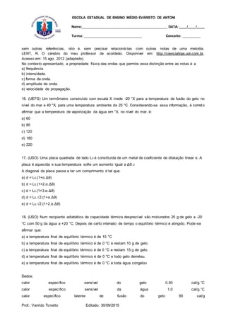 ESCOLA ESTADUAL DE ENSINO MÉDIO EVARISTO DE ANTONI
Nome:___________________________________________ DATA: ____/____/____
Turma: _____________________________ Conceito: _________
Prof.: Vanildo Tonetto Editado: 30/09/2015
sem outras referências, isto é, sem precisar relacioná-las com outras notas de uma melodia.
LENT, R. O cérebro do meu professor de acordeão. Disponível em: http://cienciahoje.uol.com.br.
Acesso em: 15 ago. 2012 (adaptado).
No contexto apresentado, a propriedade física das ondas que permite essa distinção entre as notas é a
a) frequência.
b) intensidade.
c) forma da onda.
d) amplitude da onda.
e) velocidade de propagação.
16. (UEFS) Um termômetro construído com escala X mede -20 °X para a temperatura de fusão do gelo no
nível do mar e 40 °X, para uma temperatura ambiente de 25 °C. Considerando-se essa informação, é correto
afirmar que a temperatura de vaporização da água em °X, no nível do mar, é:
a) 60
b) 80
c) 120
d) 180
e) 220
17. (IJSO) Uma placa quadrada de lado L0 é constituída de um metal de coeficiente de dilatação linear α. A
placa é aquecida e sua temperatura sofre um aumento igual a Δθ.0
A diagonal da placa passa a ter um comprimento d tal que:
a) d = L0.(1+α.Δθ)
b) d = L0.(1+2.α.Δθ)
c) d = L0.(1+3.α.Δθ)
d) d = L0.√2.(1+α.Δθ)
e) d = L0.√2.(1+2.α.Δθ)
18. (IJSO) Num recipiente adiabático de capacidade térmica desprezível são misturados 20 g de gelo a -20
°C com 50 g da água a +20 °C. Depois de certo intervalo de tempo o equilíbrio térmico é atingido. Pode-se
afirmar que:
a) a temperatura final de equilíbrio térmico é de 15 °C
b) a temperatura final de equilíbrio térmico é de 0 °C e restam 10 g de gelo.
c) a temperatura final de equilíbrio térmico é de 0 °C e restam 15 g de gelo.
d) a temperatura final de equilíbrio térmico é de 0 °C e todo gelo derreteu.
e) a temperatura final de equilíbrio térmico é de 0 °C e toda água congelou
Dados:
calor específico sensível do gelo 0,50 cal/g.°C
calor específico sensível da água 1,0 cal/g.°C
calor específico latente de fusão do gelo 80 cal/g
 